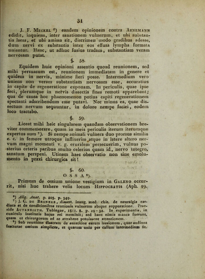 J. F. Meckel 6) eandem opinionem contra Arnemann edidit, inquiens, inter sanationem vulnerum, et ubi substan- tia laesa, et ubi amissa sit, discrimen modo gradibus adesse, dum nervi ex substantia inter eos effusa lympha formata uniantur. Hanc, ut adhuc fusius tradam, substantiam veram nervosam putat. §. 58. Equidem huic opinioni assentio quoad reunionem, sed mihi persuasum est, reunionem immediatam in genere et quidem in nervis, minime fieri posse. Intermedium vero uniens non veram substantiam nervosam esse, accuratius in capite de regeneratione exponam. In periculis, quae ipse feci, plerumque in nervis dissectis fines remoti apparebant; qua de causa hoc phaenomenon potius capiti regenerationem spectanti adscribendum esse putavi. Nec minus ea, quae dis- sectum nervum sequuntur, in dolore nempe faciei, eodem loco tractabo. $. 59- Liceat mihi heie singularem quandam observationem bre- viter commemorare, quam in meis periculis iterum iterumque expertus sum 7). Si nempe animali vulnera duo prorsus similia e. c. in femore utroque inflixerim atque in latere altero ner- vum magni momenti v. g. cruralem persecuerim, vulnus po- sterius ceteris paribus multo celerius quam id, nervo integro, sanatum perspexi. Utinam haec observatio non sine emolu- mento in praxi chirurgica sit! $. 60. OSSA8). Primnm de ossium unione vestigium in Galeno occur- rit, nisi huc trahere velis locum Hippocratis (Aph. 19. °) Allg. Anat. p. 203. p. 349. 7) J- O. de Bronner, dissert. inaug. med. chir. de neuralgia car- diaca et de conditionibus reunionis vulnerum absque suppuratione. Prae- side Autenrieth. Tubingae, 18r 1. 8. p. 29-32. In experimentis, in cuniculo institutis hujus rei meminit; sed haec nimis manca fuerunt, quam ut chirurgorum ad se attrahere potuissent attentionem. 8) Sub reunione disseram de sanatione earum laesionum, quae audiunt fracturae ossium simplices, et quarum unio per callum intermedium fit-