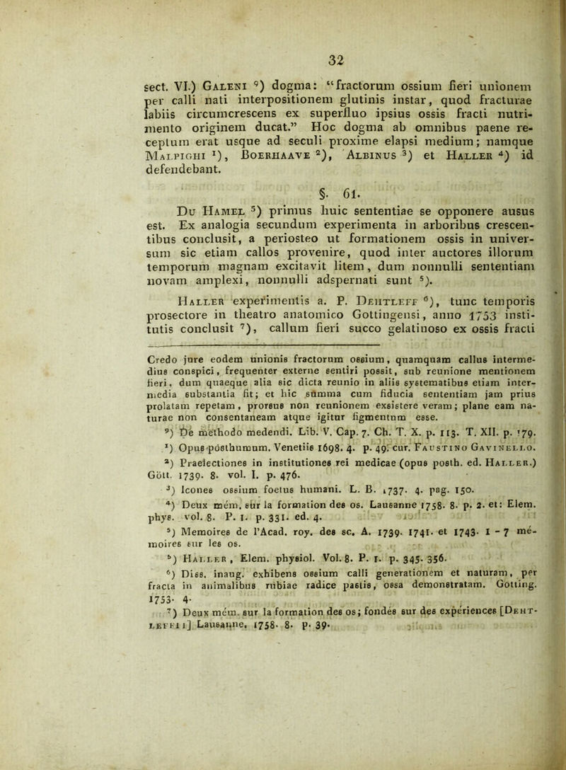 sect. VI.) Galeni 9) dogma: “fractorum ossium fieri unionem per calli nati interpositionem glutinis instar, quod fracturae labiis circumcrescens ex superfluo ipsius ossis fracti nutri- mento originem ducat.” Hoc dogma ab omnibus paene re- ceptum erat usque ad seculi proxime elapsi medium; namque Malpighi J), Boeriiaave 2), Albinus 3) et Haller4) id defendebant. §. 61. Du Hamel 3) primus liuic sententiae se opponere ausus est. Ex analogia secundum experimenta in arboribus crescen- tibus conclusit, a periosteo ut formationem ossis in univer- sum sic etiam callos provenire, quod inter auctores illorum temporum magnam excitavit litem, dum nonnulli sententiam novam amplexi, nonnulli adspernati sunt 5). Haller experimentis a. P. Deiitleff0), tunc temporis prosectore in theatro anatomico Gottingensi, anno 1753 insti- tutis conclusit 7), callum fieri succo gelatinoso ex ossis fracti Credo jure eodem unionis fractorum oeeium, quamquam callus interme- dius conspici, frequenter externe sentiri possit, sub reunione mentionem fieri, dum quaeque alia sic dicta reunio in aliis systematibus etiam inter- niedia substantia fit; et hic summa cum fiducia sententiam jam prius prolatam repetam, proreus non reunionem exsistere veram; plane eam na- turae non consentaneam atque igitur figmentum esse. 9) t)e methodo medendi. Lib. V. Cap. 7. Ch. T. X. p. 113. T. XII. p. 179. *) Opus posthumum. Venetiie 1698. 4. p. 49! cur. Faustino Gavinei.i.o. a) Praelectiones in institutiones rei medicae (opus posth. ed. Hai.ler.) Gott. 1739. 8. vol. I. p. 476. 3) Icones ossium foetus humani. L. B. 1737. 4. pag. 150. 4) Deux mem. eur la formation des os. Lausanne 1758. 8- p. 2- «t: Elem. phys. vol. 8. P. 1. p. 331. ed. 4. 5) Memoires de l’Acad. roy. des sc, A. 1739. 1741. et 1743- I - 7 moire6 eur Ie6 os. b) Haller, Elem. physiol. Vol. 8. P- r. p. 345- 356- 6) Di6s. inaug. exhibens ossium calli generationem et naturam, per fracta in animalibus rubiae radice pa6tis, ossa demonstratam. Gotting. 1753- 4‘ 7) Deux mem. sur la formation des os; fondes sur des experiences [Deht- lefki 1] Lausanne, 1758. 8- P-39*