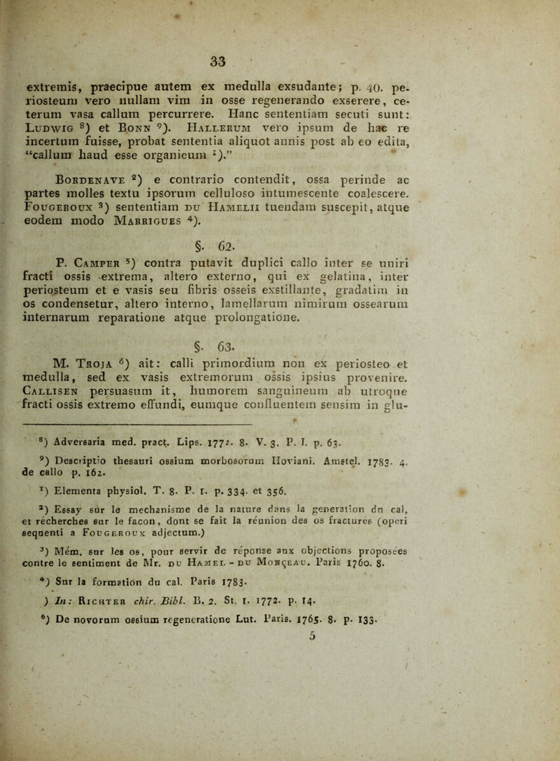 extremis, praecipue autem ex medulla exsudante; p. 40. pe- riosteum vero nullam vim in osse regenerando exserere, ce- terum vasa callum percurrere. Hanc sententiam secuti sunt: Ludwig 8) et Bonn 9). Hallerum vero ipsum de hac re incertum fuisse, probat sententia aliquot annis post ab eo edita, “callum liaud esse organicum I).” Bordenave 2) e contrario contendit, ossa perinde ac partes molles textu ipsorum celluloso intumescente coalescere. Fougeroux 3) sententiam du Hamelii tuendam suscepit, atque eodem modo Marrigues 4). §. 62. P. Camper 5) contra putavit duplici callo inter se uniri fracti ossis -extrema, altero externo, qui ex gelatina, inter periosteum et e vasis seu fibris osseis exstillante, gradalim in os condensetur, altero interno, lamellarum nimirum ossearum internarum reparatione atque prolongatione. §. 63. M. Troja 6) ait: calli primordium non ex periosteo et medulla, sed ex vasis extremorum ossis ipsius provenire. Callisen persuasum it, humorem sanguineum ab utroque fracti ossis extremo effundi, eumque confluentem sensim in glu- 8) Adversaria med. pract. Lips. 1772. 8. V. 3. P. I. p. 63. 9) Descriptio thesauri ossium morbosorum Iloviani. Ametel. 1783. 4. de callo p. 162. *) Elementa pbysiol. T. 8- P- r. p. 334. et 356. 2) Essay sur le mechanisme de la nature dans la generation dn cal, et rechercbes sur le facon, dont se fait la reunion des os fracturee (operi sequenti a Fougeroux adjectum.) 3) Mem. sur les os, pour servir de repense anx objections proposees contre le eentlment de Mr. du Hamel-du Mowceau. Paris 1760. 8- 4) Sur la formation du cal. Paris 1783* ) In: Richter chir. Bibi. B. 2. St. I. 1772. P- 14* 6) De novorum ossium regeneratione Lut. Paris. 1765. 8. p- 133- 5 1 ' ‘ r \ * ' m . * b i • ' 1 • •, )