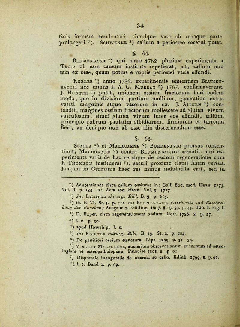 tinis formam condensavi, simulque vasa ab utraque parte prolongari 7). Schyvenke 8) callum a periosteo secerni putat. §. 64- Blumenbacii 9) qui anno 1782 plurima experimenta a Troja ob eam causam instituta repetierat, ait, callum non tam ex osse, quam potius e ruptis periostei vasis effundi. Koeler r) anno 1786. experimentis sententiam Blumen- bachii nec minus J. A. G. Murray * 2 3) 1787* confirmaverunt. J. HujMter j) putat, unionem ossium fractorum fieri eodem modo, quo in divisione partium mollium, generation extra- vasati sanguinis atque vasorum in eo. J. Aitken 4) con- tendit, margines ossium fractorum mollescere ad gluten vivum vasculosum, simul gluten vivum inter eos effundi, callum, principio rubrum paulatim albidiorem, firmiorem et terreum fieri, ac denique non ab osse alio discernendum esse* §• 65. Scarpa 5) et Malacarne 6 7 8) Bordenavio prorsus consen- tiunt; Macdonald 7) contra Blumenbachio assentit, qui ex- perimenta varia de hac re atque de ossium regeneratione cum J. Thomson instituerat 8), seculi proxime elapsi finem versus. Jamjam in Germania haec res minus indubitata erat, sed in 7) Adnotationes circa callum ossium; in: Coli. Soc. med. Bavn. 1775. Vol, II. p. 185 et: Acta soc. Havn. Vol. 3. 1777. 8) In: Richter chirurg. Bibi. B. 3 p. 615. 9) ib. B. VI. St. I. p. iri. et: Blumenbach, Geschichte und Beschrei- bung der Knochen; Ausgabe 2. Gotting. I807. 8. 59- p 45* Tab. I. Fig. I. z) D. Exper. circa regenerationem ossium. Gott. 1786. 8- p. 27. а) I. c. p. 30. 3) apud Howship, 1. c. . 4) In: Richter chirurg. Bibi. B. 13. St. 2. p. 204. s) De penitiori ossium structura. Lips. 1799. p. 31 - 34* б) Vincent Mai.acarne, auctarium observationum et iconum ad osteo- logiam et osteopatbologiam. Pataviae 1801. 8- P- 91* 7) Disputatio inauguralis de necrosi ac callo. Erdinb. 1799- 8- p. 96. 8) 1. c. Band %. p. 69. ✓