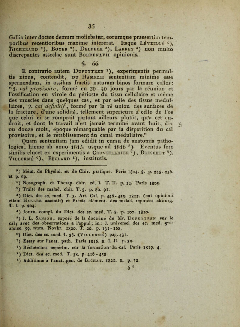 Gallia inter doctos demum moliebatur, eorumque praesertim tem- poribus recentioribus maxime intererat. Itaque L£veilee °), Richerand *), Boyer *)., Delpech * I * 3), Larrey 4) non multo discrepantes asseclae sunt Bordenavii opinionis. §- 66. E contrario autem Dupuytren 5), experimentis permul- tis nixus, contendit, du Hamrlii sententiam minime esse spernendam, in ossibus fractis naturam binos formare callos: “1. cal provisoire, forme en 30-40 jours par la reunion et 1’ossification en virole du perioste du tissu cellulaire et rneme des muscles dans quelques cas, et par celle des tissus medul- laires, 2- cal dejinitif, forme' par la re union des surfaces de la fracture, d’une solidit£, tellement superieure a celle de l’os que celui ci se romprait partout ailleurs plutot, qu’a cet en- droit, et dont le travail n’est jamais termine avant huit, dix £ ou douze mois, epoque remarquable par la disparition du cal provisoire, et le retablissement du canal medullaire.” Quam sententiam jam edidit in cursu de anatomia patho- logica, hieme ab anno 1815- usque ad 1816 6). Eventus fere similis elucet ex experimentis a CRirvEixxHiER 7), Breschet 8), Vixlerme 9), B£clard x), institutis. 9) Mem. de Phyeiol. -et de Chir. pratique. Paris 1804. 8- p.245- 256 et p. 69. I) Nosograph. et Therap. chrr. ed. I. T. II. p. 14. Paris 1805. s) Traite des malad. chir. T. 3. p. 80. 91. 3) Dict. des sc. med. T. 3. Art. Cal. p. 446-453. 1812- (cui opinioni etiam Haller assentit) et Precis element. des malad. reputees chirurg. T. I. p. 204. 4) Journ. compl. du Dict. des sc. med. T. 8- p- 107. 1820. 5) I. L. Sanson, expose de la doctrine de Mr. Dupuytren sur le cal; avec des observations a 1’^ppui; in: J. universel des sc. med. 5cme annee. 59. num. Wovbr. 1820. T. 20. p. 131-168- 6) Dict. dee sc. med. I. 38. (Villerme) Pag-43I- 7) Essay sur 1’anat. path. Paris 1816. 8- I- II- p. 39- 8) Recherches experim. sur la formation du cal. Paris 1819- 4- 9) Dict. des ec. med. T. 38. p. 416-438- x) Additione a l’anat. gen. de Bichat. 1821- S- p- 72- /