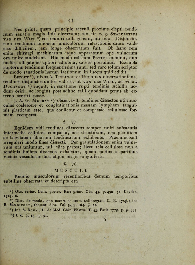 Nec prius, quam principio saeculi proxime elapsi tendi- num sanatio magis fuit observata; sic ait e. g. Stalpartius van der Wiel 8) eos reuniri calli genere, uti ossa. Disjuncto- rum tendinum unionem musculorum retractionis causa valde esse difficilem, jam longe observatum fuit. Ob hanc rem enim chirurgi machinarum atque apparatuum ope vulnerum ora unire studebant. Hic modo calceum Petiti nomino, quo hodie, alligatione aptiori adhibita, carere possumus. Exempla ruptorum tendinum frequentissima sunt, sed raro solum scriptor de modo sanationis harum laesionum in lucem quid edidit. Bezoet9), nixus A. Titsingii et Uhlhorn observationibus, tendines disjunctos unitos vidisse, ut van der Wiel, asseverat. Duchanoy x) inquit, in sanatione rupti tendinis Achillis no- dum oriri, ac longius post adhuc calli quoddam genus ab ex- terno sentiri posse. J. A. G. Murray 2) observavit, tendines dissectos uti mus- culos coalescere et conglutinationis massam lympham sangui- nis plasticam esse, qua confletur et compactae cellulosae for- mam recuperet. §. 77- Equidem vidi tendines dissectos semper uniri substantia intermedia cellulosa compacta, nec structuram, nec planitiem ac laevitatem fibrarum tendinearum exhibente. Praeminebant irregulari modo fines dissecti. Per granulationem enim vulne- rum ora uniuntur, uti aliae partes; licet tela cellulosa non a tendinis finibus dissectis exhaletur, quam potius a partibus vicinis vasculosioribus atque magis sanguiferis. §. 78. MUSCULI. Reunio musculorum recentioribus demum temporibus subtilius observata et descripta est. 8) Obs. rarior. Cent. poeter. Pare prior. Gbs. 45. p. 438 - 52. Leydae. 1727- 8- 9) Diss. de modo, quo natura solutum redintegrat; L. B. 1765.; in: E. Sandifort, thesaur. diss. Vol. 3. p. 164. 0. 21. x) In: A. Roux , J. de Med. Chir. Pharm. T. 43. Parie 1775. 8. p. 443. a) 1. C. 0. 13. p. 31. 6 t