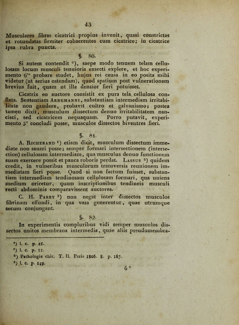 Musculares fibras cicatrici propius invenit, quasi constrictas et rotundatas firmiter cohaerentes cum cicatrice; in cicatrice ipsa rubra puncta. §. 80. Si autem contendit 9), saepe modo tenuem telam cellu- losam locum musculi tenuioris exsecti explere, et hoc experi- mento 6to probare studet, hujus rei causa in eo posita mihi videtur (ut serius ostendam), quod spatium post vulnerationem brevius fuit, quam ut illa densior fieri potuisset. Cicatrix eo auctore consistit ex pura tela cellulosa con- flata. Sententiam Arnemanni, substantiam intermediam irritabi- litate non gaudere, probavit cultro et galvanismo; postea tamen dixit, musculum dissectum denuo irritabilitatem nan- cisci, sed cicatricem nequaquam. Porro putavit, experi- mento 5° concludi posse, musculos dissectos biventres fieri. §. 81. A. Richerand *) etiam dicit, musculum dissectum imme- diate non sanari posse; semper formari intersectionem (interse- ction) cellulosam intermediam, qua musculus denuo functionem suam exercere possit et pauca roboris perdat. Lassus * 2) quidem credit, in vulneribus musculorum transversis reunionem im- mediatam fieri posse. Quod si non factum fuisset, substan- tiam intermediam tendinosam cellulosam formari, qua uniens medium oriretur, quam inscriptionibus tendineis musculi recti abdominis comparavissent auctores. C. H. Parry 3) non negat inter dissectos musculos fibrinam effundi, in qua vasa generentur, quae utrumque secura conjungant. §. 82. In experimentis compluribus vidi semper musculos dis- sectos unitos membrana intermedia, quae aliis pseudomembra- 9) 1. c. p. 21. x) 1. c. p. II. 2) Pathologie chir. T. II. Paris 1806. 8- p- 167. 3) 1, c. p. 149. - 6*