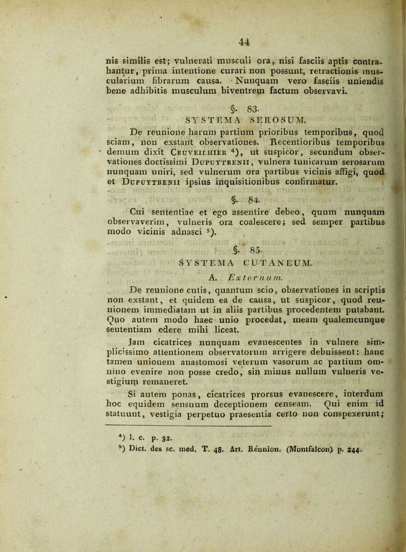 nis similis est; vulnerati musculi ora, nisi fasciis aptis contra- hantur, prima intentione curari non possunt, retractionis mus- cularium fibrarum causa. Nunquam vero fasciis uniendis bene adhibitis musculum biventrem factum observavi. §. 83. SYSTEMA SEROSUM. De reunione harum partium prioribus temporibus, quod sciam, non exstant observationes. Recentioribus temporibus demum dixit Cruveiehier 4), ut suspicor, secundum obser- vationes doctissimi Dupuytrenii, vulnera tunicarum serosarum nunquam uniri, sed vulnerum ora partibus vicinis affigi, quod et Dupuytrenii ipsius inquisitionibus confirmatur. §. 84. Cui sententiae et ego assentire debeo, quum nunquam observaverim, vulneris ora coalescere; sed semper partibus modo vicinis adnasci 5). §. 85. SYSTEMA CUTANEUM. A. jExternum. De reunione cutis, quantum scio, observationes in scriptis non exstant, et quidem ea de causa, ut suspicor, quod reu- nionem immediatam ut in aliis partibus procedentem putabant. Quo autem modo haec unio procedat, meam qualemcunque sententiam edere mihi liceat. Jam cicatrices nunquam evanescentes in vulnere sim- plicissimo attentionem observatorum arrigere debuissent: hanc tamen unionem anastomosi veterum vasorum ac partium om- nino evenire non posse credo, sin minus nullum vulneris ve- stigium remaneret. Si autem ponas, cicatrices prorsus evanescere, interdum hoc equidem sensuum deceptionem censeam. Qui enim id statuunt, vestigia perpetuo praesentia certo non conspexerunt; 4) I. c. p. 32.. 5) Dict. dee sc. med. T. 48. Ait. Reunion. (Montfalcon) p. 244..