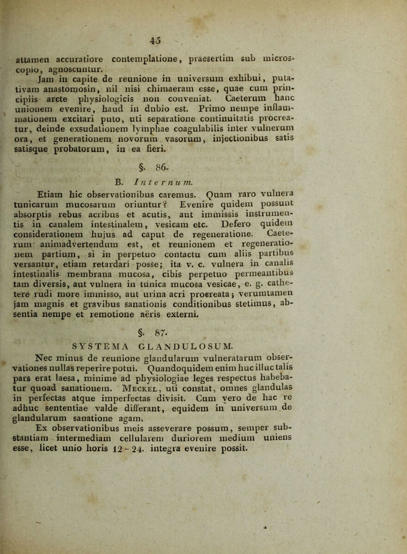 attamen accuratiore contemplatione, praesertim sub micros- copio, agnoscuntur. Jam in capite de reunione in universum exhibui, puta- tivam anastomosin, nil nisi chimaeram esse, quae cum prin- cipiis arcte physiologicis non conveniat. Caeterum hanc unionem evenire, haud in dubio est. Primo nempe inflam- mationem excitari puto, uti separatione continuitatis procrea- tur, deinde exsudationem lymphae coagulabilis inter vulnerum ora, et generationem novorum vasorum, injectionibus satis satisque probatorum, in ea fieri. §. 86. B. Inter n u m. Etiam hic observationibus caremus. Quam raro vulnera tunicarum mucosarum oriuntur? Evenire quidem possunt absorptis rebus acribus et acutis, aut immissis instrumen- tis in canalem intestinalem, vesicam etc. Defero quidem considerationem hujus ad caput de regeneratione. Caete- rum animadvertendum est, et reunionem et regeneratio- nem partium, si in perpetuo contactu cum aliis partibus versantur, etiam retardari posse; ita v. c. vulnera in canalis intestinalis membrana mucosa, cibis perpetuo permeantibus tam diversis, aut vulnera in tunica mucosa vesicae, e. g. cathe- tere rudi more immisso, aut urina acri proereata; verumtamen jam magnis et gravibus sanationis conditionibus stetimus, ab- sentia nempe et remotione aeris externi. • -* vT ■ 'i §. 87. SYSTEMA GLANDULOSUM. Nec minus de reunione glandularum vulneratarum obser- vationes nullas reperire potui. Quandoquidem enim huc illuc talis pars erat laesa, minime ad physiologiae leges respectus habeba- tur quoad sanationem. Meckel, uti constat, omnes glandulas in perfectas atque imperfectas divisit. Cum vero de hac re adhuc sententiae valde differant, equidem in universum de glandularum sanatione agam. Ex observationibus meis asseverare possum, semper sub- stantiam intermediam cellularem duriorem medium uniens esse, licet unio horis 12-24. integra evenire possit. A