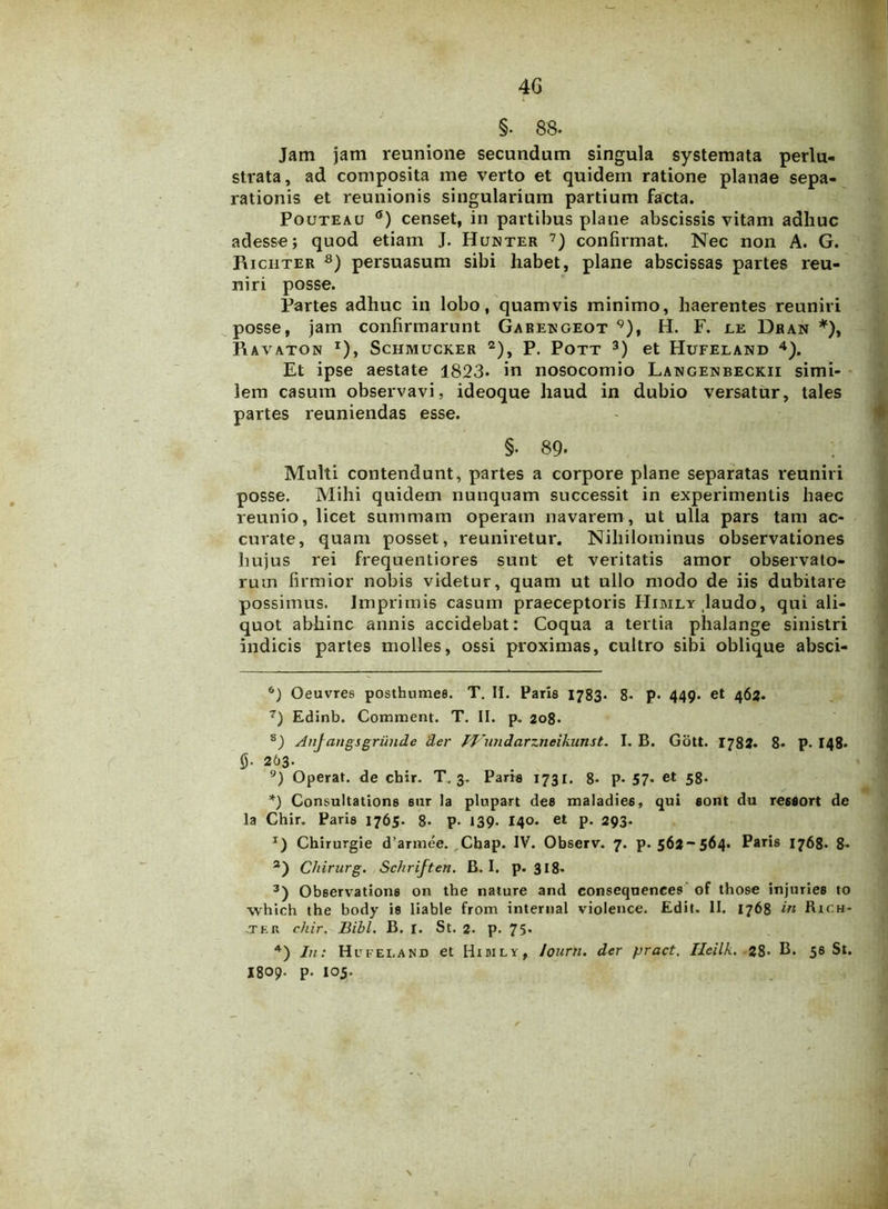 4G §. 88. Jam jam reunione secundam singula systemata perlu- strata, ad composita me verto et quidem ratione planae sepa- rationis et reunionis singularium partium facta. Pouteau 6) censet, in partibus plane abscissis vitam adhuc adesse; quod etiam J. Hunter 7) confirmat. Nec non A. G. Piichter 8) persuasum sibi habet, plane abscissas partes reu- niri posse. Partes adhuc in lobo, quamvis minimo, haerentes reuniri posse, jam confirmarunt Garengeot 9), H. F. le Dran *), Ravaton *), Schmucker 2), P. Pott 3) et Hufeland 4). Et ipse aestate 1823» in nosocomio Langenbeckii simi- lem casum observavi, ideoque haud in dubio versatur, tales partes reuniendas esse. §• 89- Multi contendunt, partes a corpore plane separatas reuniri posse. Mihi quidem nunquam successit in experimentis haec reunio, licet summam operam navarem , ut ulla pars tam ac- curate, quam posset, reuniretur. Nihilominus observationes hujus rei frequentiores sunt et veritatis amor observato- rum firmior nobis videtur, quam ut ullo modo de iis dubitare possimus. Imprimis casum praeceptoris PIimly laudo, qui ali- quot abhinc annis accidebat: Coqua a tertia phalange sinistri indicis partes molles, ossi proximas, cultro sibi oblique absci- 6) Oeuvres postbumee. T. II. Paris 1783. 8- p- 449. et 463. 7) Edinb. Comment. T. II. p. 208* 8) Anjcmgsgrundc der IJhmdarzneikunst. I. B. Gott. 1784. 8. P- I48. 0- 263- 9) Operat, de cbir. T. 3. Paris 1731. 8« p. 57« et 58. *) Consultatione sur la plupart dee maladie6, qui eont du reseort de Ia Chir. Paris 1765. 8. P- 139- 140. et p. 293- J) Chirurgie d’armee. Cbap. IV. Observ. 7. p. 564-564. Paris 1768. 8. 2) Chirurg. Schriften. B. I. p. 318- 3) Observatione on the nature and consequeneee of those injuries to which the body ie liable from internal violence. Edit. II. 1768 in Rich- .tfr chir. Bibi. B. I. St. 2. p. 75* 4) In: Hufeland et Hidily, Journ. der fjract. Heilk. 28- B. 56 St. I809. p. 105.