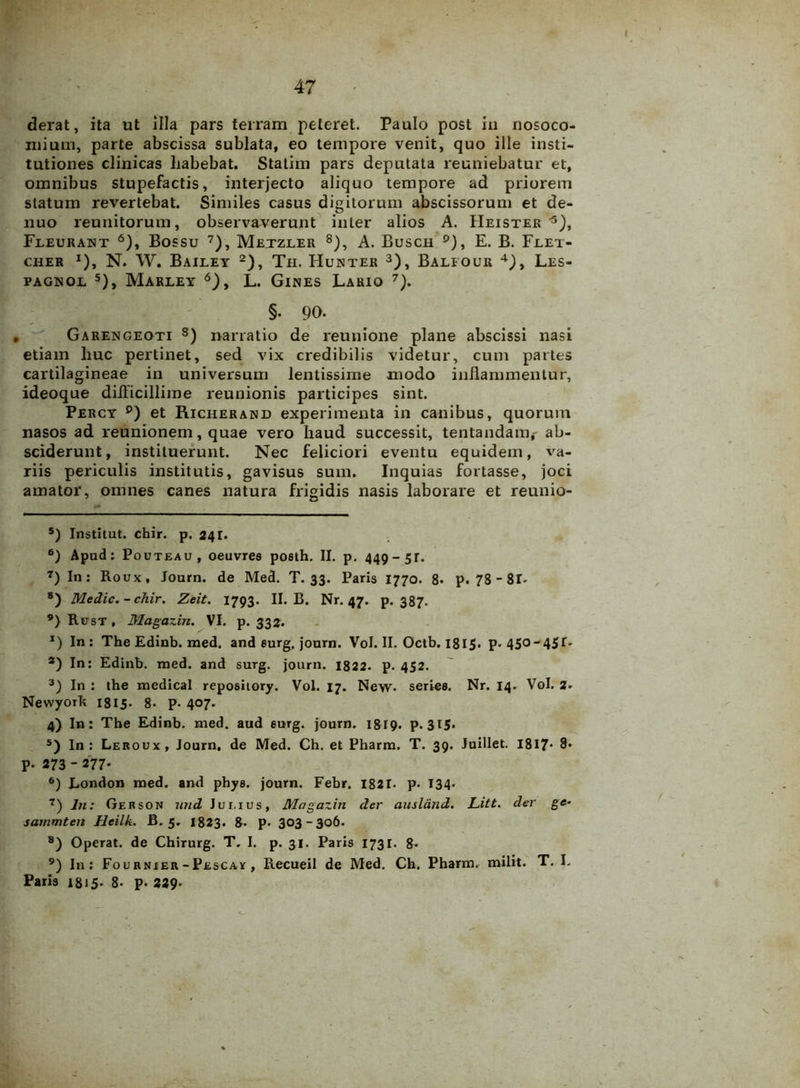 derat, ita ut illa pars terram peteret. Paulo post in nosoco- mium, parte abscissa sublata, eo tempore venit, quo ille insti- tutiones clinicas liabebat. Statim pars deputata reuniebatur et, omnibus stupefactis, interjecto aliquo tempore ad priorem statum revertebat. Similes casus digitorum abscissorum et de- nuo reunitorum, observaverunt inter alios A. Heister '* 1 * 3 * 5), Feeurant 6), Bossu 7), Metzler 8 9), A. Busch °), E. B. Feet- cher *), N. W. Bailet 2), Th. Hunter 3), Balfour 4), Les- PAGNOL 5), MaRLEY 6), L. GlNES LaRIO 7). §. 90. Garengeoti 8) narratio de reunione plane abscissi nasi etiam huc pertinet, sed vix credibilis videtur, cum partes cartilagineae in universum lentissime modo inflammentur, ideoque difficillime reunionis participes sint. Percy p) et Richerand experimenta in canibus, quorum nasos ad reunionem, quae vero haud successit, tentandaiiv ab- sciderunt, instituerunt. Nec feliciori eventu equidem, va- riis periculis institutis, gavisus sum. Inquias fortasse, joci amator, omnes canes natura frigidis nasis laborare et reunio- 5) Institut. chir. p. 241. 6) Apud: Pouteau, oeuvres poeth. II. p. 449-51. 7) In: Roux, Journ. de Med. T. 33. Paris 1770. 8. p. 78-8T. 8) Medie.-chir. Zeit. 1793. II. B. Nr. 47. p. 387. 9) RirsT, Magazin. VI. p. 332. 1) In: The Edinb. med. and eurg. journ. Vol. II. Octb. 1815. p. 450-45G *) In: Edinb. med. and surg. journ. 1822. p. 452. 3) In : the medical repoaiiory. Vol. 17. New. series. Nr. 14. Vol. 2. Newyork 1815. 8- p. 407. 4) In: The Edinb. med. aud eurg. journ. 1819. p. 315. 5) In: Leroux, Journ. de Med. Ch. et Pharm. T. 39. Juillet. 1817- 8* P- 273  277' 6) London med. and phya. journ. Febr. 1821. p. 134. 7) In: Gerson nud Julius, Magazin der ausland. Litt. der ge- sammten Heilk. B. 5. 1823. 8. p. 303-306. 8) Operat, de Chirurg. T. I. p. 31. Paria 1731. 8. 9) In: Fournxer -Pescay , Recueil de Med. Ch. Pharm. milit. T. L Paria 1815. 8- p. 229'