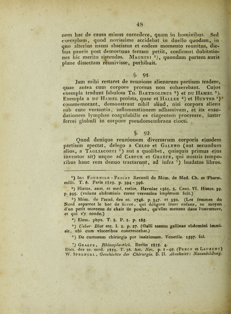 nem hac de causa minus succedere, quam in hominibus. Sed exemplum, quod novissime accidebat in duello quodam, in quo alterius nasus abscissus et eodem momento reunitus, die- bus paucis post demortuus terram petiit, confirmat dubitatio- nes hic merito sistendas. Magnini j), quondam partem auris plane dissectam reunivisse, perhibuit. §• 91- Jam mihi restaret de reunione alienarum partium tradere, quae antea cum corpore prorsus non cohaerebant. Cujus exempla tradunt fabulosa Th. Bartholinus * 2) et du Hamel 3). Exempla a du Hamel prolata, quae et Haller 4) et Hunter 5)’ commemorant, demonstrant nihil aliud, nisi corpora aliena sub cute versantia, inflammationem adhaesivam, et ita exsu- dationem lymphae coagulabijis ea cingentem procreare, instar ferrei globuli in corpore pseudomembrana cincti. §• 92- Quod denique reunionem diversarum corporis ejusdem partium spectat, delego a Celso et Galeno (aut secundum alios, a Tagliacozzi 6) aut a quolibet, quisquis primus ejus inventor sit) usque ad Cartue et Graefe, qui nostris tempo- ribus hanc rem denuo tractarunt, ad infra 7) laudatos libros. I T) In: Fournier - Pescay Recueil de Mem. de Med. Ch. et Pharm. milit. T. 6. Paria 1819. P- 394 - 396. а) Hiator, anat. et med. rarior. Havniae 1561. 8. Cent. VI. Hifitor. 59. p. 295- (vulnue abdominis carne vervecina impletum fuit.) 3) Mem. de l’acad. dee sc. 1746. p. 347. et 350. (Lea femmes du Nord reparent Ie bec de lievre, qui defigurc leurs enfan6, au moyen d’un petit morceau de chair de poulet, qu’elles mettent dane l’ouverture, et qui s’y aoude.) 4) Elem. phya. T. 8- P. I. p. l6j. б) Ueber■ Blut etc. I. 1. p. 27. (Galli testem gallinae abdomini immi- sit, ubi cum visceribus concrescebat.) 6) De curtorum chirurgia per insitionem. Venetiis. 1597. fol. ' < t 1 ■ . f'Fl f I) Graefe, Rhinoplastick. Berlin 1818- 4* Dict. des sc. med. 1819. T. 36. Art. Nez. p. t-qg. (Percy et Laurf.nt) W. Sprengee, Geschichte der Chirurgie. B. II. Abschnitt: Nasenbildung.