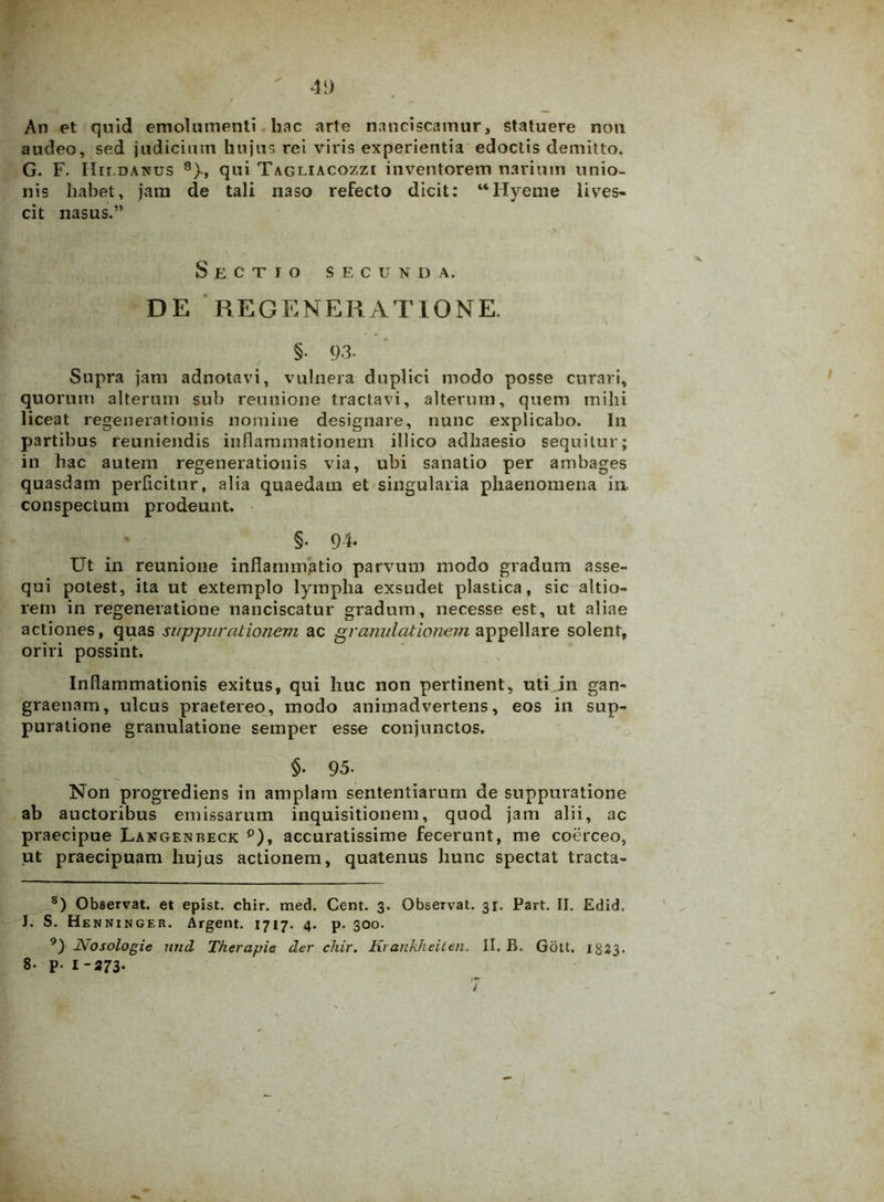 An et quid emolumenti hac arte nanciscamur, statuere non audeo, sed judicium hujus rei viris experientia edoctis demitto. G. F. IIir.DANUs 8 9)-, qui Tagliacozzi inventorem narium unio- nis liabet, jam de tali naso refecto dicit: “Uvente lives- cit nasus.” Sectio secunda. DE REGENERATIONE. §• 93. Supra jam adnotavi, vulnera duplici modo posse curari, quorum alterum sub reunione tractavi, alterum, quem mihi liceat regenerationis nomine designare, nunc explicabo. In partibus reuniendis inflammationem illico adhaesio sequitur; in hac autem regenerationis via, ubi sanatio per ambages quasdam perficitur, alia quaedam et singularia phaenomena in. conspectum prodeunt. §• 94. Ut in reunione inflammatio parvum modo gradum asse- qui potest, ita ut extemplo lymplia exsudet plastica, sic altio- rem in regeneratione nanciscatur gradum, necesse est, ut aliae actiones, quas suppurationem ac granulationem appellare solent, oriri possint. Inflammationis exitus, qui huc non pertinent, uti in gan- graenam, ulcus praetereo, modo animadvertens, eos in sup- puratione granulatione semper esse conjunctos. §■ 95- Non progrediens in amplam sententiarum de suppuratione ab auctoribus emissarum inquisitionem, quod jam alii, ac praecipue Langeisbeck °), accuratissime fecerunt, me coerceo, ut praecipuam hujus actionem, quatenus hunc spectat tracta- 8) Observat, et epist. chir. med. Cent. 3. Observat. 3r. Part. II. Edid, J. S. Henninger. Argent. 1717. 4. p. 300. 9) Nosologie nnd Therapie der chir. Krankheiten. II. B. Gott. 1823. 8- p- 1-273-