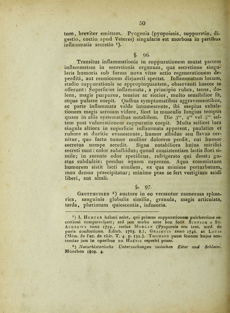 tum, breviter emittam. Pyogenia (pyopoiesis, suppuratio, di- gestio, coctio apud Veteres) singularis est morbosa in partibus inflammatis secretio *). §• 96. Transitus inflammationis in suppurationem mutat partem inflammatam in secretionis organum, qua secretione singu- laris liutnoris sub forma nova vitae actio regenerationem de- perditi, aut reunionem disjuncti spectat. Inflammatum locum, stadio suppurationis se appropinquantem, observanti liaecce se offerunt: Superficies inflammata, a principio rubra, tensa, do- lens, magis purpurea, tensior ac siccior, multo sensibilior fit, atque pulsare coepit. Quibus symptomatibus aggravescentibus, ac parte inflammata valde intumescente, ibi saepius exhala- tionem magis serosam videre, licet in musculis longius tempus quam in aliis systematibus notabilem. Die 3to, 4t0 vel 5to sal- tem post vulnerationem suppuratio coepit. Multa scilicet loca singula altiora in superficie inflammata apparent, paulatim et rubore et duritie evanescente, liumor albidus seu flavus cer- nitur, quo facto tumor mollior dolorem perdit, cui humor secretus nempe accedit. Signa notabiliora hujus mirifici secreti sunt: color subalbidus; quoad consistendam lactis flori si- mile; in recente odor specificus, refrigerato qui deest; gu- stus subdulcis; pondus aquam superans. Aqua commixtum humorem sistit lacti similem, ex qua minime perturbatum, mox denuo praecipitatur; minime prae se fert vestigium acidi liberi, aut alcali. 5. 97- Gbuithuisen 2) auctore in eo versantur numerosa sphae- rica, sanguinis globulis similia, granula, magis articulata, tarda, plurimum quiescentia, infusoria. *) J. Hunter haberi solet, qui primus suppurationem pulcherrime se- cretioni comparavisset; sed jam multo ante hoc fecit Simpsom a St. Andrews anno 1722.. serius Morgan (Pyopoesis seu tent. med. de puris confectione. Edinb. 1763. 8-)» Grashuis anno 1746. ac Louis (Mem. de hac. de chir. T. 4. p. 132.). Thomson putat fontem hujus sen- tentiae jam in operibus de Haenii reperiri posse. 3) Naturhistorische Untersiichungen zwischen JEiter und Schleim. Mtinchen 1809. 4.