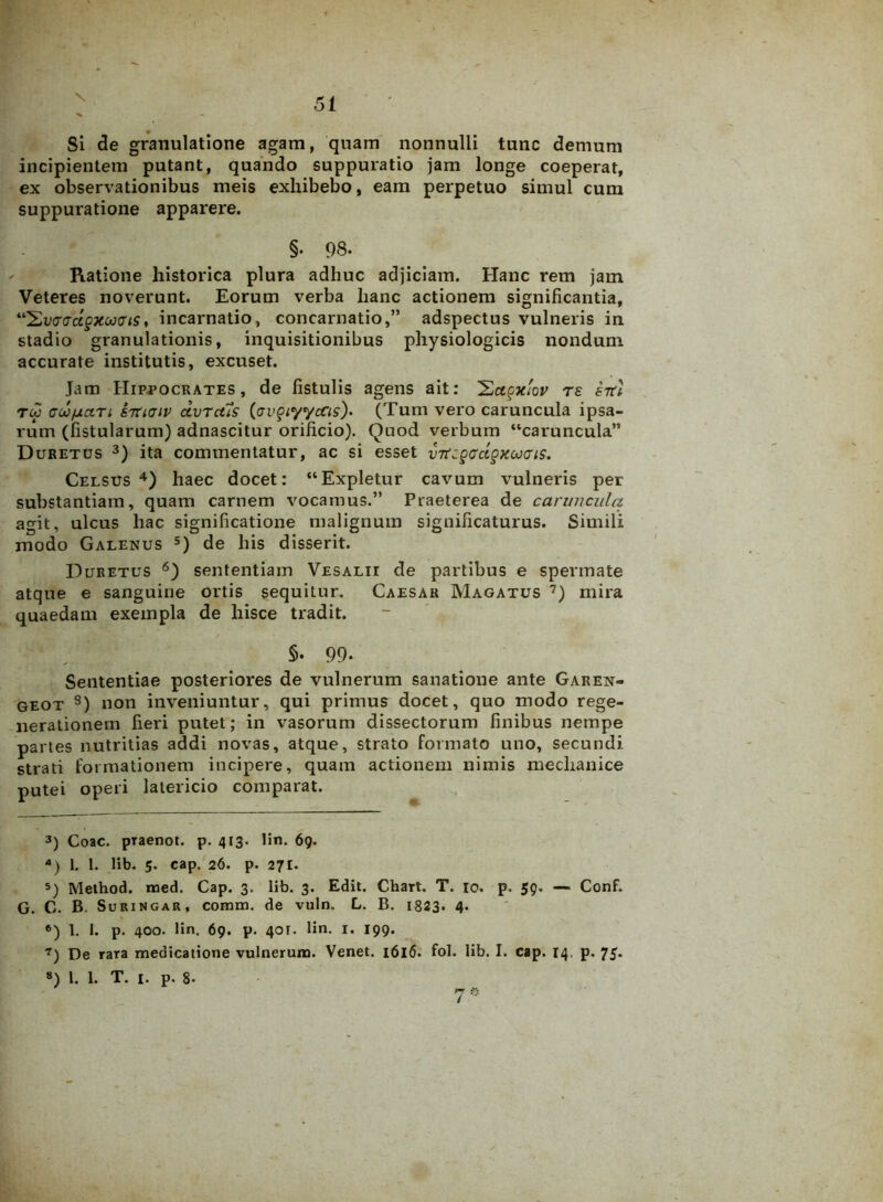 Si de granulatione agam, quam nonnulli tunc demum incipientem putant, quando suppuratio jam longe coeperat, ex observationibus meis exhibebo, eam perpetuo simul cum suppuratione apparere. §. 98. Ratione historica plura adhuc adjiciam. Hanc rem jam Veteres noverunt. Eorum verba hanc actionem significantia, “2wcTct§xoo<us, incarnatio, concarnatio,” adspectus vulneris in stadio granulationis, inquisitionibus physiologicis nondum accurate institutis, excuset. Jam Hippocrates, de fistulis agens ait: 2ctgxiov rs srtl rw GcofjLtxTt STtiaiv dvrctis (avQiyycCis)» (Tum vero caruncula ipsa- rum (fistularum) adnascitur orificio). Quod verbum “caruncula” Duretus 3) ita commentatur, ac si esset vTti§Gcl§KOJGis. Celsus4 5) haec docet: “Expletur cavum vulneris per substantiam, quam carnem vocamus.” Praeterea de caruncula agit, ulcus hac significatione malignum significaturus. Simili modo Galenus s) de his disserit. Duretus 6) sententiam Vesalii de partibus e spermate atque e sanguine ortis sequitur. Caesar Magatus 7) mira quaedam exempla de hisce tradit. §• 99- Sententiae posteriores de vulnerum sanatione ante Garen- geot 8) non inveniuntur, qui primus docet, quo modo rege- nerationem fieri putet; in vasorum dissectorum finibus nempe partes nutritias addi novas, atque, strato formato uno, secundi strati formationem incipere, quam actionem nimis mechanice putei operi latericio comparat. 3) Coae. pTaenot. p. 413. lin. 69. 4) 1. 1. lib. 5. cap. 26. p. 271. 5) Method. med. Cap. 3. lib. 3. Edit. Chart. T. 10. p. 59. — Conf. G. C. B. Suringar, comm. de vuln. L. B. 1823* 4- 6) 1. 1. p. 400. lin. 69. p. 401. lin. 1. 199. 7) De raTa medicatione vulnerum. Venet. 1616. fol. lib. I. cap. 14. p. 75.