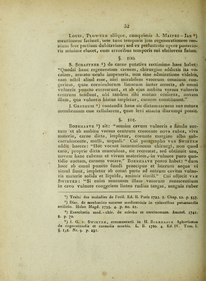 / oZ Louis, Piowdek aliique, cumprimis A. Maitre-Jan0) meiuionem faciunt, sese tunc temporis jam regenerationem om- nium fere partium dubitavisse; sed ex perlustrato opere posterio- ris minime elucet, eum erroribus temporis sui elatiorem fuisse. §• 100. S. Schaffner x) de carne putativa rectissime haec liabet: “Quodsi hanc regeneratam carnem, chirurgiae addictis ita vo- catam, armato oculo inspexeris, non sine admiratione videbis, eam nihil aliud esse, nisi mirabilem vasorum omnium con- geriem, quae corniculorum limacum instar arrecta, ab omni vulneris puncto excrescunt, et ab ejus ambitu versus vulneris centrum tendunt, ubi tandem sibi mutuo connexa, novam illam, qua vulneris hiatus impletur, carnem constituunt.” J. Grasiiuis * 2) contendit liane sic dictam carnem sua natura membranam esse cellularem, quae levi attactu disrumpi possit. §. 101. Boerhaave 3) ait: “sensim cavum vulneris a fundo sur- sum et ab ambitu versus centrum crescente nova rubra, viva materie, carne dicta, impletur, coeunte margine albo sub- caerulescente, molli, aequali.” Cui paragrapho van Swieten addit haecce: “IIoc vocant incarnationem chirurgi, non quod caro, proprie dicta musculosa, sic recrescat, sed obtinuit usu, novam hanc rubram et vivam materiem, in vulnere puro quo- tidie auctam, carnem vocare.’’ Boeuiiaave porro habet: “dum haec ab omni puncto fundi praecipue et laterum aequa vi simul hunt, impletur ab omni parte ad antrum cavitas vulne- ris materie solida et liquida, amissis simili.” Cui adjecit van Swieten: “Si enim mucosam illam vasorum renascendum in cavo vulnere congeriem linteo rudius tangas, sanguis ruber 9) Traite des maladies de l’oeil. Ed. II. Paris 1722. 8- Chap. 10. p. 537. T) Diss. de mechanico naturae medicatricis in vulneribus persanandis artificio. Halae Magd. 1735. 4. p. 60. 61. 2) Exercitatio med.-chir. de scirrho et carcinomate. Amstel. 1741. 8. p. 70. 3) J. G. v. S wi et en, commentarii in H. Boerhaave Aphorismos de cognoscendis et curandis morbis. L. B. 1766. 4. Ed. IV. Tom, I.