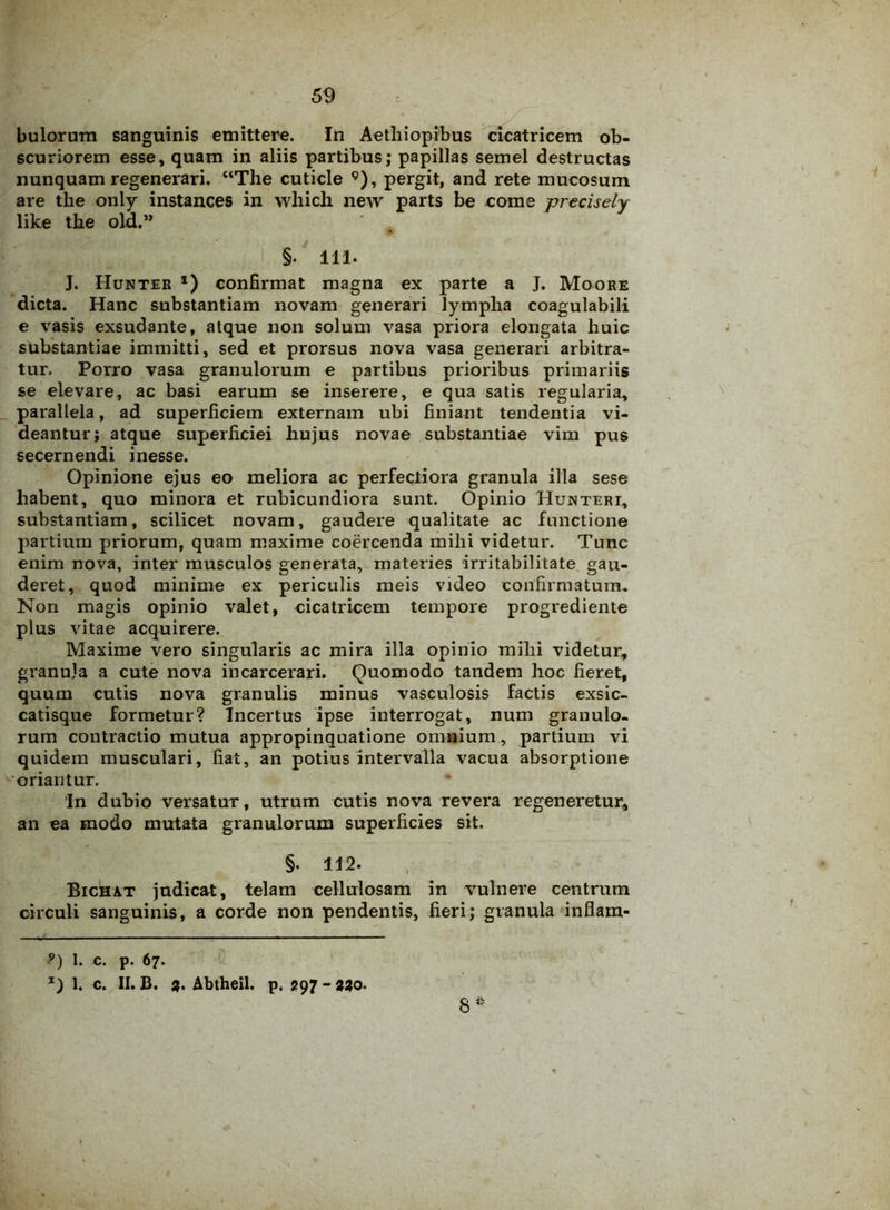 scuriorem esse, quam in aliis partibus; papillas semel destructas nunquam regenerari. “The cuticle 9), pergit, and rete mucosum are the only instances in which new parts be come precisely lilce the old.” ' §. 111. J. Hunter *) confirmat magna ex parte a J. Moore dicta. Hanc substantiam novam generari lympha coagulabili e vasis exsudante, atque non solum vasa priora elongata huic substantiae immitti, sed et prorsus nova vasa generari arbitra- tur. Porro vasa granulorum e partibus prioribus primariis se elevare, ac basi earum se inserere, e qua satis regularia, parallela, ad superficiem externam ubi finiant tendentia vi- deantur; atque superficiei hujus novae substantiae vim pus secernendi inesse. Opinione ejus eo meliora ac perfectiora granula illa sese habent, quo minora et rubicundiora sunt. Opinio Huntert, substantiam, scilicet novam, gaudere qualitate ac functione partium priorum, quam maxime coercenda mihi videtur. Tunc enim nova, inter musculos generata, materies irritabilitate gau- deret, quod minime ex periculis meis video confirmatum. Non magis opinio valet, cicatricem tempore progrediente plus vitae acquirere. Maxime vero singularis ac mira illa opinio mihi videtur, granula a cute nova incarcerari. Quomodo tandem hoc fieret, quum cutis nova granulis minus vasculosis factis exsic- catisque formetur? Incertus ipse interrogat, num granulo- rum contractio mutua appropinquatione omnium, partium vi quidem musculari, fiat, an potius intervalla vacua absorptione oriantur. In dubio versatur, utrum cutis nova revera regeneretur, an ea modo mutata granulorum superficies sit. §. 112. Bichat judicat, telam cellulosam in vulnere centrum circuli sanguinis, a corde non pendentis, fieri; granula inflam- 8* ?) I. c. p. 67. x) 1. c. II. B. 3. Abtheil. p. 297 - 330.
