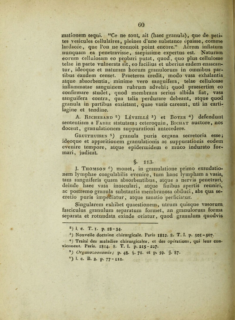 mationem sequi. “Ce ne sont, ait (haec granula), que de peti- tes vesicules cellulaires, pleines d’une substance epaisse, comme lardacee, que l’on ne connoit point encore.” Aerem inflatum nunquam ea penetravisse, saepissime expertus est. Naturam eorum cellulosam eo probari putat, quod, quo plus cellulosae telae in parte vulnerata sit, eo facilius et uberius eadem enascan- tur, ideoque et naturam horum granulorum in omnibus par- tibus eandem censet. Praeterea credit, modo vasa exhalantia atque absorbentia, minime vero sanguifera, telae cellulosae inflammatae sanguinem rubrum advehi; quod praesertim eo confirmare studet, quod membrana serius albida fiat, vasa sanguifera contra, qua talia perdurare debeant, atque quod granula in partibus exsistant, quae vasis careant, uti in carti- lagine et tendine. A. Richerand 2) LisvEiLLfi 3) et Boyer 4) defendunt sententiam a Fabre statutam; ceteroquin, Bichat auctore, nos docent, granulationem suppurationi antecedere. Gruithuisen 5) granula puris organa secretoria esse; ideoque et apparitionem granulationis ac suppurationis eodem evenire tempore, atque epidermidem e muco indurato for- mari, judicat. §. 113. J. Thomson 6) monet, in granulatione primo exsudatio- nem lymphae coagulabilis evenire, tum hanc lympham a vasis, tam sanguiferis quam absorbentibus, atque a nervis penetrari, deinde haec vasa inosculari, atque finibus apertis reuniri, ac postremo granula substantia membranosa obduci, abs qua se- cretio puris impediatur, atque sanatio perficiatur. Singularem exhibet quaestionem, utrum quisque vasorum fasciculus granulum separatum formet, an granulorum forma separata et rotundata exinde oriatur, quod granulum quodvis 3) l c. T. i. p. 28-34- 3) Nouvelle doctrine chirurgicale. Paris 1812. 8. T. I. p. 501-507. 4) Traite des maladies chirurgicales, et des operations, qui leur con- viennent. Paris. 1814. 8- T. I. p. 215-227. 5) Organozoouomie; p. 48. §. 71. et p. 59. 87* 6) 1. c. B. 2. p. 77- 112.