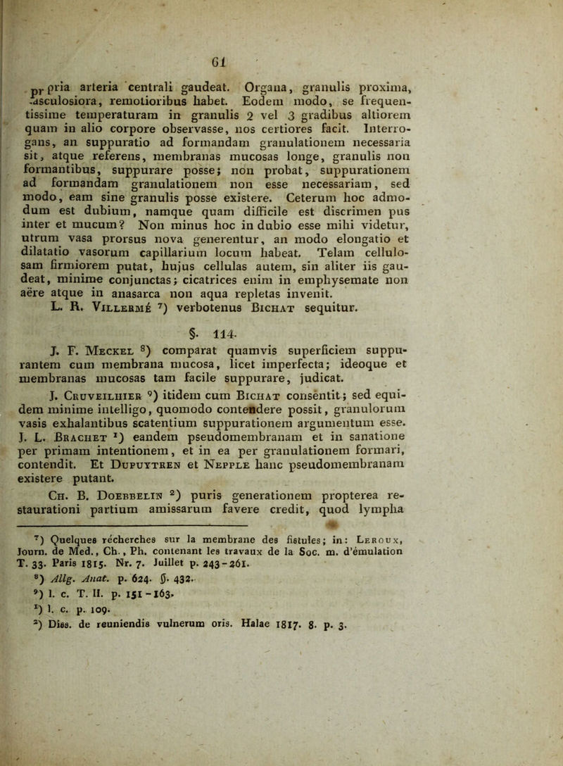 pr pria arteria centrali gaudeat. Organa, granulis proxima, -asculosiora, remotioribus habet. Eodem modo, se frequen- tissime temperaturam in granulis 2 vel 3 gradibus altiorem quam in alio corpore observasse, nos certiores facit. Interro- gans, an suppuratio ad formandam granulationem necessaria sit, atque referens, membranas mucosas longe, granulis non formantibus, suppurare posse; non probat, suppurationem ad formandam granulationem non esse necessariam, sed modo, eam sine granulis posse existere. Ceterum hoc admo- dum est dubium, namque quam difficile est discrimen pus inter et mucum? Non minus hoc indubio esse mihi videtur, utrum vasa prorsus nova generentur, an modo elongatio et dilatatio vasorum capillarium locum habeat. Telam cellulo- sam firmiorem putat, hujus cellulas autem, sin aliter iis gau- deat, minime conjunctas; cicatrices enim in emphysemate non aere atque in anasarca non aqua repletas invenit. L. R. Villerm£ 7) verbotenus Bichat sequitur. §. 114. J. F. Meckel 8) comparat quamvis superficiem suppu- rantem cum membrana mucosa, licet imperfecta; ideoque et membranas mucosas tam facile suppurare, judicat. J. Cruveiliiier 9) itidem cum Bichat consentit; sed equi- dem minime intelligo, quomodo contendere possit, granulorum vasis exhalantibus scatentium suppurationem argumentum esse. J. L. Braciiet j) eandem pseudomembranam et in sanatione per primam intentionem, et in ea per granulationem formari, contendit. Et Dufuytren et Nepple hanc pseudomembranam existere putant. Ch. B. Doebbelin 2) puris generationem propterea re- staurationi partium amissarum favere credit, quod lympha 7) Quelquee recherches sur la membrane des fietules; in: Leroux, Journ. de Med., Ch., Ph. contenant lea travaux de la Soc. na. d’emulation T. 33. Paris 1815. Nr. 7. luillet p. 243-361. 8) Allg. Anat. p. 624. 0. 432. 9) 1. c. T. II. p. iji -163. *) 1. c. p. 109. a) Dies, de reuniendis vulnerum oris. Halae 1817. 8- p. 3.