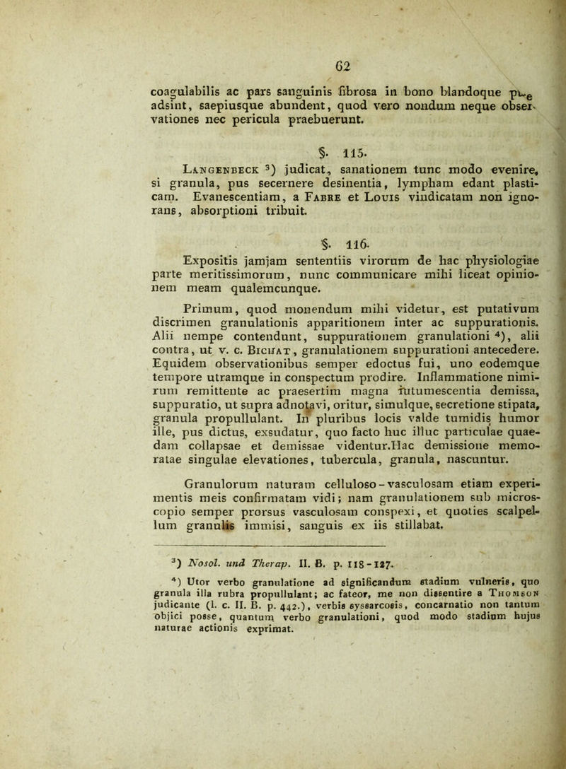 / \ coagulabilis ac pars sanguinis fibrosa in bono blandoque pu.e adsint, saepiusque abundent, quod vero nondum neque obser- vationes nec pericula praebuerunt. 115. Langenbeck 3) judicat, sanationem tunc modo evenire, si granula, pus secernere desinentia, lympham edant plasti- cam. Evanescentiam, a Fabre et Louis vindicatam non igno- rans, absorptioni tribuit. §. 116- Expositis jamjam sententiis virorum de hac physiologiae parte meritissimorum, nunc communicare mihi liceat opinio- nem meam qualemcunque. Primum, quod monendum mihi videtur, est putativum discrimen granulationis apparitionem inter ac suppurationis. Alii nempe contendunt, suppurationem granulationi 4), alii contra, ut v. c. Biciiat, granulationem suppurationi antecedere. Equidem observationibus semper edoctus fui, uno eodemque tempore utramque in conspectum prodire. Inflammatione nimi- rum remittente ac praesertim magna intumescentia demissa, suppuratio, ut supra adnotavi, oritur, simulque, secretione stipata, granula propullulant. In pluribus locis valde tumidis humor ille, pus dictus, exsudatur, quo facto huc illuc particulae quae- dam collapsae et demissae videntur.Hac demissione memo- ratae singulae elevationes, tubercula, granula, nascuntur. Granulorum naturam celluloso-vasculosam etiam experi- mentis meis confirmatam vidi; nam granulationem sub micros- copio semper prorsus vasculosam conspexi, et quoties scalpel- lum granulis immisi, sanguis ex iis stillabat. 3) Nosol. und Therap. II. B. p. 118-1* *7- *) Utor verbo granulatione ad significandum stadium vulneris, quo granula illa rubra propullulant; ac fateor, me non dissentire a Thomson judicante (1. c. II. B. p. 442.), verbis syssarcosis, concarnatio non tantum objici posse, quantum verbo granulationi, quod modo stadium hujus naturae actionis exprimat.