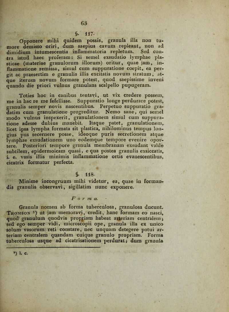 §. 117- Opponere mihi quidem possis, granula illa non tu- more demisso oriri, dum saepius cavum repleant, non ad dimidium intumescentia inflammatoria repletum. Sed con- tra istud haec proferam: Si semel exsudatio lymphae pla- sticae (materiae granulorum illorum) oritur, quae jam, in- flammatione remissa, simul cum suppuratione coepit, ea per- git ac praesertim e granulis illis excitatis novum stratum, at- que iterum novum formare potest, quod saepissime inveni quando die priori vulnus granulans scalpello pupugeram. Toties hoc in canibus tentavi, ut vix credere possem, me in hac re me fefellisse. Suppuratio longe perdurare potest, granulis semper novis nascentibus. Perpetuo suppuratio gra- datim cum granulatione progreditur. Nemo sane, qui semel modo vulnus inspexerit, granulationem simul cum suppura- tione adesse dubius manebit. Itaque patet, granulationem, licet ipsa lympha formata sit plastica, nihilominus tempus lon- gius pus secernere posse, ideoque puris secretionem atque lymphae exsudationem uno eodemque tempore evenire opor- tere. Posteriori tempore granula membranam exsudant valde subtilem, epidermoicam quasi, equa postea granulis exsiccatis, i. e. vasis illis minimis inflammatione ortis evanescentibus, cicatrix formatur perfecta. §. 118- Minime incongruum mihi videtur, ea, quae in forman- dis granulis observavi, sigillatiin nunc exponere. Forma. Granula nomen ab forma tuberculosa, granulosa ducunt. Thomson 5) ut jam memoravi, credit, hanc formam eo nasci, quod granulum quodvis propriam habeat arteriam centralem; sed ego semper vidi, microscopii ope, granula illa ex unico solum vasorum reti constare, nec unquam detegere potui ar- teriam centralem quandam cuique granulo propriam. Forma tuberculosa usque ad cicatrisationem perdurat; dum granula s) 1. c.