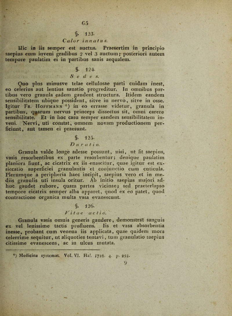 G5 §. 123- Calui' i n natu s. Hic in iis semper est auctus. Praesertim in principio saepius eum inveni gradibus 2 vel 3 auctum,* posteriori autem tempore paulatim ei in partibus sanis aequalem. §. 124. Sede .<?. Quo plus minusve telae cellulosae parti cuidam inest, eo celerius aut lentius sanatio progreditur. Ju omnibus par- tibus vero granula eadem gaudent structura. Itidem eandem sensibilitatem ubique possident, sitve in nervo, sitve in osse. Igitur Fr. Hoffmann 6) in eo errasse videtur, granula in partibus, quarum nervus princeps dissectus sit, omni carere sensibilitate. Et in lioc casu semper eandem sensibilitatem in- veni. Nervi, uti constat, omnem novam productionem per- ficiunt, aut tamen ei praesunt. §• 125- J2 u r a t i o. Granula valde longe adesse possunt, nisi, nt fit saepius, vasis resorbentibus ex parte resorbentur; denique paulatim planiora fiunt, ac cicatrix ex iis -enascitur, quae igitur est ex- siccatio superficiei granulantis et conjunctio cum cuticula. Plerumque a peripheria haec incipit, saepius vero et in me- diis granulis uti insula oritur. Ab initio saepius majori ad- huc gaudet rubore, quam partes vicinae; sed praeterlapso tempore cicatrix semper alba apparet, quod ex eo patet, quod contractione organica multa vasa evanescunt. §. 126- Vitae a c t i o. Granula vasis omnis generis gaudere, demonstrat sanguis ex vel lenissime tactis profluens. Iis et vasa absorbentia inesse, probant cum venena iis applicata, quae quidem mors celerrime sequitur, ut aliquoties tentavi, tum granulatio saepius citissime evanescens, ac in ulcus mutata. 6) Medicina systemat. Vol. VI. Ha!. X726. 4. p. 252.
