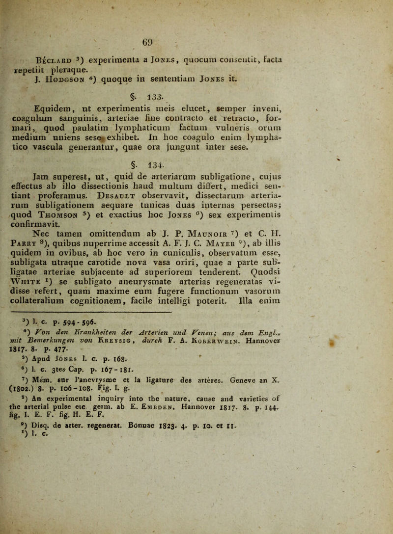 69 Beclard 3) experimenta a Jones , quocum consentit, facta repetiit pleraque. J. Hodgson 4) quoque in sententiam Jones it. §. 133. Equidem, ut experimentis meis elucet, semper inveni, coaguluxn sanguinis, arteriae fine contracto et retracto, for- mari, quod paulatim lymphaticum facturn vulneris orum medium uniens sese exhibet. In hoc coagulo enim lympha- tico vascula generantur, quae ora jungunt inter sese. §• 134- Jam superest, ut, quid de arteriarum subligatione, cujus effectus ab illo dissectionis haud multum differt, medici sen- tiant proferamus. Desadlt observavit, dissectarum arteria- rum subligationem aequare tunicas duas internas persectas; quod Thomson 5 6) et exactius hoc Jones °) sex experimentis confirmavit. Nec tamen omittendum ab J. P. Maunoir 7) et C. H. Parry 8), quibus nuperrime accessit A. F. J. C. Mayer 9), ab illis quidem in ovibus, ab hoc vero in cuniculis, observatum esse, subligata utraque carotide nova vasa oriri, quae a parte sub- ligatae arteriae subjacente ad superiorem tenderent. Quodsi White *) se subligato aneurysmate arterias regeneratas vi- disse refert, quam maxime eum fugere functionum vasorum collateralium cognitionem, facile intelligi poterit. Illa enim 3) c. p. 594- 596' 4) Von den Krankhciten der Arterien und Veneti; aus dem Erigi., mit Bemerkungen von Kreysig, durch F. A. Koberwein. Hannover 1817. 8. p. 477- s) Apud Jones 1. c. p. 168. 6) 1. c. 3tes Cap. p. 167 - 18 r. 7) Mem. eur 1’anevrysme et la ligature dee arteres. Geneve an X. (1802.) 8- P* 106-108. Fig. I. g. 8) An experimental inquiry into the nature, cause and varieties of the arterial pulse eic germ. ab E. Embden. Hannover I817. 8. p. 144. fig. I. E. F. fig. Ii. E. F. 9) Dieq. de arter, regenerat. Bonuae 1823. 4. p. io. et 11. *) b I J