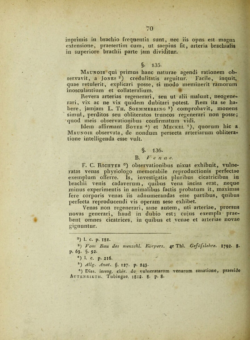 in primis in brachio frequentia sunt, nec iis opus est magna extensione, praesertim cum, ut saepius fit, arteria brachialis in superiore brachii parte jam dividitur. §. i35- Maunoir qui primus hanc naturae agendi rationem ob- servavit, a Jones 2) credulitatis arguitur. Facile, inquit, quae retulerit, explicari posse, si modo meminerit ramorum inosculantium et collateralium. Revera arterias regenerari, seu ut alii malunt, neogene- rari, vix ac ne vix quidem dubitari potest. Rem ita se ha- bere, jamjam L. Th. Soemmerring 3) comprobavit, monens simul, perditos seu obliteratos truncos regenerari non posse; quod meis observationibus confirmatum vidi. Idem affirmant Boyer 4) et Meckel 5 6), quorum hic a Maunoir observata, de nondum persecta arteriarum oblitera- tione intelligenda esse vult. §• 136. B. Venae. F. C. Richter °) observationibus nixus exhibuit, vulne- ratas venas physiologo memorabile reproductionis perfectae exemplum offerre. Is, investigatis pluribus cicatricibus in brachii venis cadaverum, quibus vena incisa erat, neque minus experimentis in animalibus factis probatum it, maximas fere corporis venas iis adnumerandas esse partibus, quibus perfecta reproducendi vis operam sese exhibet. Venas non regenerari, sane autem, uti arteriae, prorsus novas generari, haud in dubio est; cujus exempla prae- bent omnes cicatrices, in quibus et venae et arteriae novae gignuntur. 2) 1. c. p. i8i. 3) Fom Bau des menschl. Rbrpers. 4T Thl. Gefcifslehre. 1792« 8- p. 63. §• 52- 4) 1. c. p. 216. 5) Allg. Anat. 0. 127. p. 243. 6) Diss. inang. chir. de vulneratarum venarum sanatione, praeside Autenrieth. Tubingae. i812- 8> P- 8* S.