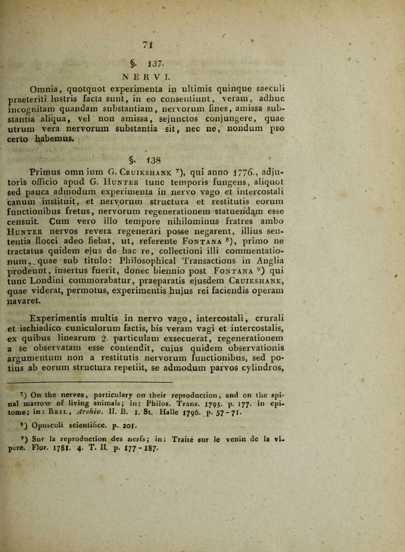 NERVI. Omnia, quotquot experimenta in ultimis quinque saeculi praeteriti lustris facta sunt, in eo consentiunt, veram, adhuc incognitam quandain substantiam, nervorum fines, amissa sub- stantia aliqua, vel non amissa, sejunctos conjungere, quae utrum vera nervorum substantia sit, nec ne, nondum pro certo habemus. §. 138 Primus omn ium G. Cruikshank 7), qui anno 1776-, adju- toris officio apud G. Hunter tunc temporis fungens, aliquot sed pauca admodum experimenta in nervo vago et intercostali canum instituit, et nervorum structura et restitutis eorum functionibus fretus, nervorum regenerationem statuendam esse censuit. Cum vero illo tempore nihilominus fratres ambo Hunter nervos revera regenerari posse negarent, illius sen- tentia flocci adeo fiebat, ut, referente Fontana 8), primo ne tractatus quidem ejus de hac re, collectioni illi commentatio- num, _quae sub titulo: Philosophical Transactions in Anglia prodeunt, insertus fuerit, donec biennio post Fontana 9) qui tunc Londini commorabatur, praeparatis ejusdem Cruikshank, quae viderat, permotus, experimentis hujus rei faciendis operam navaret. Experimentis multis in nervo vago, intercostali, crurali et ischiadico cuniculorum factis, bis veram vagi et intercostalis, ex quibus linearum 2• particulam exsecuerat, regenerationem a se observatam esse contendit, cujus quidem observationis argumentum non a restitutis nervorum functionibus, sed po- tius ab eorum structura repetiit, se admodum parvos cylindros. 7) On the nerves, particulary on their reproduction, and on the spi- nal marrow of Jiving animals; in: Pbilos. Trans. 1795. p. 177. in epi- tome; in: Reil, Archiv. II. B. 1. St. Halle 1796. p. 57 -71. 8) Opuscoli scientifice. p. 201. 9) Sur la reproduction des nerfs; in: Traite sur Ie venin de la vi-