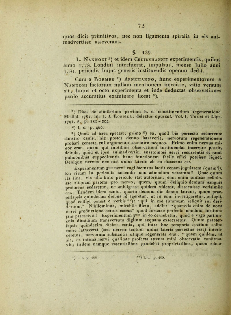 madvertisse asseverans. §. 139- L. Nannoni *) et idem Cruikshankit experimentis, quibus anno 1778- Londini interfuerat, impulsus, mense Julio anni 1781. periculis hujus generis instituendis operam dedit. Cum a Roemer * 2) Arnemanno, hunc experimentorum a Natsnojsi factorum nullam mentionem injecisse, vitio versum sit, hujus et octo experimenta et inde deductas observationes paulo accuratius examinare liceat 3). T) Dies, de similarium partium h. c. constituentium regeneratione. Mediol. 1782. in: J. J. Roemer, delectus opuscul. Vol. I. Turici et Lips. 179T. 8*. p- i8f - 204. 3) 1. c. p. 466. 3) Quod ad haec spectat, primo *) eo, quod bis persecto recurrente sinistro canis, hic postea denuo latraverit, nervorum regenerationem probaTi censet; cui argumento assentire nequeo. Primo enim nervus mi- nor erat, quam qui subtiliori observationi instituendae inservire possit, deinde, quod et ipse animadvertit, anastomosi nervi recurrentis et rami pulmonibus suppeditantis hanc functionem facile elTici potuisse liquet. Denique nervus nec nisi unius lateris ab eo dissectus est. Experimentum 2um nervi vagi facturus laesit venam jugularem (quam?). En virum in periculis faciendis non admodum versatum? Quae quum ita sint, vix ulla huic periculo stat autoritas; eum enim tunicae cellulo- sae aliquam partem pro nervo, quem, quum deliqnio demum sanguis profluens sedaretur, ne subligasse quidem videtur, dissecuisse verisimile est. Tandem idem cani6, quarto demum die denuo latrans, quum prae- terlapsis quindecim diebus id ageretur, ut in eum investigaretur, aufugit, quod colligi potest e verbis**): “qui in me 6ummum reliquit 6ui desi- derium.” Nihilominus, mirabile dictu, addit: “quamvis enim de nova nervi productione certus essem” quod fortasse periculo nondum instituto jam praescivit! Experimentum 3um in eo cernebatur, quod e vago partiun- cula dimidium transversum digitum aequans exsecaretur. Quum praeter- lapsis quindecim diebus canis, qui intra hoc temporis spatium solito more latraverat (sed nervus tantum unius lateris persectus erat) interfi- ceretur, nervorum substantia utique regenerata erat, “qnam quidem, ut ait, ex intima nervi qualitate profecta attenta mihi observatio confirma- vit; iisdem namque essentialibus gaudebat proprietatibus, quem admo-