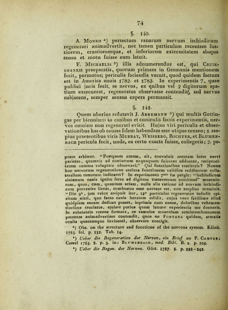 §. 140. A. Monro * * * 4) persectum ranarum nervum ischiadicam regenerari animadvertit, nec tamen particulam recentem fus- ciorem, crassioremque, et inferiorem extremitatem absque sensu et motu fuisse eum latuit. F. Michaelis 5) illis adnumerandus est, qui Cruik- shatskii praeparatis, quorum primam in Germania mentionem fecit, permotus; periculis faciendis vacuit,quod quidem factum est in America annis 1782- et 1783- In experimentis 7, quae publici juris fecit, se nervos, ex quibus vel 2 digitorum spa- tium exsecuerat, regeneratos observasse contenditj, sed nervus subjacens, semper sensus expers permansit. §. 141. Quem uberius refutavit J. Arnemann 6) qui multis Gottin- gae per biennium in canibus et cuniculis factis experimentis, ner- vos omnino non regenerari evicit. Hujus viri periculis et obser- vationibus has ob causas fidem habendam esse utique censeo; 1. sae- pius praesentibus viris Murray, Wrisberg, Riciiter, et Blumen- bach pericula fecit, unde, ea certo exacta fuisse, collegeris; 2* pe- posse arbitror. “Postquam autem, ait, convaluit secutam inter nervi parietes, quamvis ad contactum nequaquam fuissent adductae, reciproci- tatem summa volaptate observavi.” Qui functionibus restitutis? Nonne hoc nervorum regeneratione seclusa functionem validius redditorum colla- teralium ramorum indicaret? In experimento 7mo ita pergit: “ischiadicum sinistrum canis ignito ferro ad digitum transversum combussi” musculo- rum, quos, cum, quantum sciam, nulla alia ratione ad nervum ischiadi- cum pervenire liceat, combustos esse necesse est, non amplius meminit. “Die 9°, jam velox arripuit iter, 12° particulae regeneratae infudit spi- ritum nitri, quo facto canis latratum edidit, cujus vero facillime aliud quidpiam ansam dedisse posset, inprimis cum canes, doloribus vehemen- tioribus cruciatos, ejulare potius quam latrare experientia me docuerit. In substantia recens formata, se ramulos musculum semimembranosum petentes animadvertisse contendit, quos ne Fontana quidem, armatis oculis quaecunque invisenti, observare contigit. 4) Obs. on the structure and functione of the nervous System. Edinb. 1783. fol. p. 132- Tab. 14* s) Ueber die Regeneration der Nerven, ein BrieJ an P. Campe r ; Cassel 1785- 8- P* 3- in: Bi.umekbach, med. Bibi. B. 2. p. 105. 6) Ueber dic Regen. der Nerven. Gott. 1787- 8* p. 228-242.