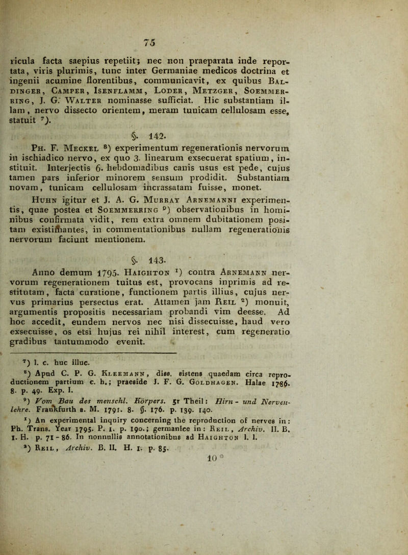 ricula facta saepius repetiit; nec non praeparata inde repor- tata, viris plurimis, tunc inter Germaniae medicos doctrina et ingenii acumine florentibus, communicavit, ex quibus Bal- DINGER, CAMPER , ISENFLAMM , LODER , METZGER , SOEMMER- rikg, J. G. Walter nominasse sufficiat. Hic substantiam il- lam, nervo dissecto orientem, meram tunicam cellulosam esse, statuit 7). §. 142. Ph. F. Meckel 8 9) experimentum regenerationis nervorum in ischiadico nervo, ex quo 3. linearum exsecuerat spatium, in- stituit. Interjectis 6. hebdomadibus canis usus est pede, cujus tamen pars inferior minorem sensum prodidit. Substantiam novam, tunicam cellulosam incrassatam fuisse, monet. Huhn igitur et J. A. G. Murray Arnemanni experimen- tis, quae postea et Soemmerring °) observationibus in homi- nibus confirmata vidit, rem extra omnem dubitationem posi- tam existiiliantes, in commentationibus nullam regenerationis nervorum faciunt mentionem. §. 143. Anno demum 1795. Haighton l) contra Arnemawn ner- vorum regenerationem tuitus est, provocans inprimis ad re- stitutam, facta curatione, functionem partis illius, cujus ner- vus primarius persectus erat. Attamen jam Reil 2) monuit, argumentis propositis necessariam probandi vim deesse. Ad hoc accedit, eundem nervos nec nisi dissecuisse, haud vero exsecuisse, os etsi hujus rei nihil interest, cum regeneratio gradibus tantummodo evenit. 7) 1. c. huc illuc. 8) Apud C. P. G. Kleemann, dise. sistens quaedam circa repro- ductionem partium c. h,; praeside J. F. G. Goldhagen. Halae 1786. 8. p. 49. Exp. I. 9) Vom Bau des menschl. Kdrpers. Jr Theil: Hirti - und Nerveu- lehre. Frarfkfurth a. M. 1791. 8* Jj. 176. p. 139. 140. x) An experimental inquiry concerning the reproduction of nervee in: Ph. Trans. Year 1795. P. 1. p. 190.; germanice in: Reil, Archiv. II. B. I. H. p. 71-86. In nonnullis annotationibus ad Haighton 1. 1. *) Reil, Archiv. B. II. H. 1. p. 85- 10®