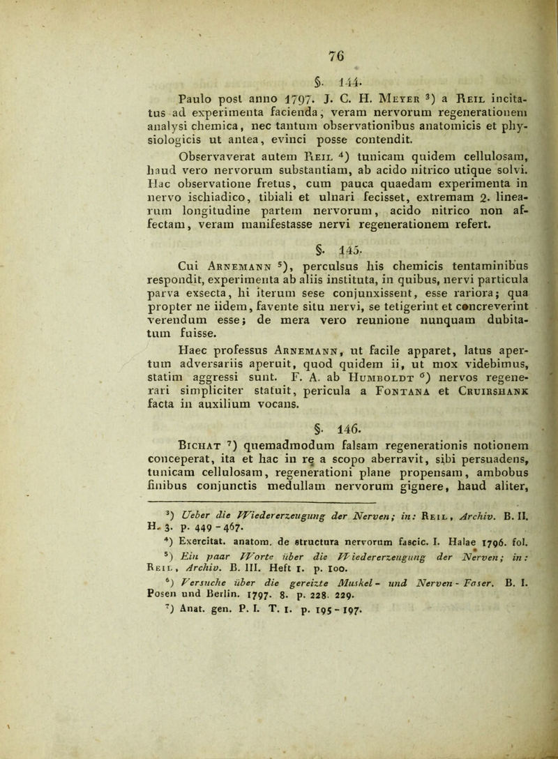 §. 144. Paulo post anno 1797. J* C. H. Meyer 3) a Reil incita- tus ad experimenta facienda, veram nervorum regenerationem analysi chemica, nec tantum observationibus anatomicis et phy- siologicis ut antea, evinci posse contendit. Observaverat autem Pieil 4) tunicam quidem cellulosam, haud vero nervorum substantiam, ab acido nitrico utique solvi. Hac observatione fretus, cum pauca quaedam experimenta in nervo ischiadico, tibiali et ulnari fecisset, extremam 2- linea- rum longitudine partem nervorum, acido nitrico non af- fectam, veram manifestasse nervi regenerationem refert. §• 145- Cui Arnemann 5 6), perculsus his chemicis tentaminibus respondit, experimenta ab aliis instituta, in quibus, nervi particula parva exsecta, hi iterum sese conjunxissent, esse rariora; qua propter ne iidem, favente situ nervi, se tetigerint et concreverint verendum esse; de mera vero reunione nunquam dubita- tum fuisse. Haec professus Arnemann, ut facile apparet, latus aper- tum adversariis aperuit, quod quidem ii, ut mox videbimus, statim aggressi sunt. F. A. ab Humboldt °) nervos regene- rari simpliciter statuit, pericula a Fontana et Cruirshank facta in auxilium vocans. §• 146. Bichat 7) quemadmodum falsam regenerationis notionem conceperat, ita et hac in re a scopo aberravit, sibi persuadens, tunicam cellulosam, regenerationi plane propensam, ambobus finibus conjunctis medullam nervorum gignere, haud aliter, 3) Ueber die PViedererzeugung der Nerven; in: Reil, Archiv. B. II. H, 3. p. 449 -467. 4) Exercitat, anatona, de structura nervorum fascio. I. Halae 1796. fol. 5) Rin paar TVorte iiber die FP iedererzengung der Nerven; in: Reil, Archiv. B. III. Heft I. p. Ioo. 6) Versuche iiber die gereizte Muskel - und Nerven - Fvser. B. I. Posen und Berlin. 1797. 8- p. 228- 229. 7) Anat. gen. P. I. T. 1. p. 195 - 197.