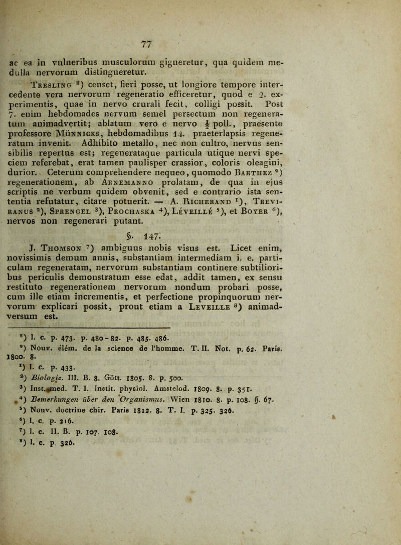 ac ea in vulneribus musculorum gigneretur, qua quidem me- dulla nervorum distingueretur. Tresling 8) censet, fieri posse, ut longiore tempore inter- cedente vera nervorum regeneratio efficeretur, quod e 2. ex- perimentis, quae in nervo crurali fecit, colligi possit. Post 7. enim hebdomades nervum semel persectum non regenera- tum animadvertit; ablatum vero e nervo § poli., praesente professore Munnicks, hebdomadibus 14. praeterlapsis regene- ratum invenit. Adhibito metallo, nec non cultro, nervus sen- sibilis repertus est; regenerataque particula utique nervi spe- ciem referebat, erat tamen paulisper crassior, coloris oleagini, durior. Ceterum comprehendere nequeo, quomodo Barthez ,) regenerationem, ab Arnemauno prolatam, de qua in ejus scriptis ne verbum quidem obvenit, sed e contrario ista sen- tentia refutatur, citare potuerit. — A. Richerand *), Trevi- ranus * 2), Sprengel 3), Prochaska 4), Leveill£ 5 6), et Boyer °), nervos non regenerari putant. §. 147. J. Thomson 7 8) ambiguus nobis visus est. Licet enim, novissimis demum annis, substantiam intermediam i. e. parti- culam regeneratam, nervorum substantiam continere subtiliori- bus periculis demonstratum esse edat, addit tamen, ex sensu restituto regenerationem nervorum nondum probari posse, cum ille etiam incrementis, et perfectione propinquorum ner- vorum explicari possit, prout etiam a Leveille 8) animad- versum est. 8) I. c. p. 473. p. 480-82. p. 485- 486. 9) Nouv. elem. de la science de l’homme. T. II. Not. p. 62. Paris. 3800. 8- x) I- c. p. 433. 2) Biologie. III. B. 8. Gott. 1805. 8. p. 500. 3) Inst.#med. T. I. Instit. phyeiol. Ametelod. 1809. 8- p. 35T. #4) Bemerkungen uber den Organismus. Wien 1810. 8- p. 108» 0. 67. 5) Nouv. doctrine chir. Paria 1812. 8* T. I. p. 325. 326. 6) 1. c. p. 216. 7) 1. c. II. B. p. 107. 108. 8) 1. c. p 326.
