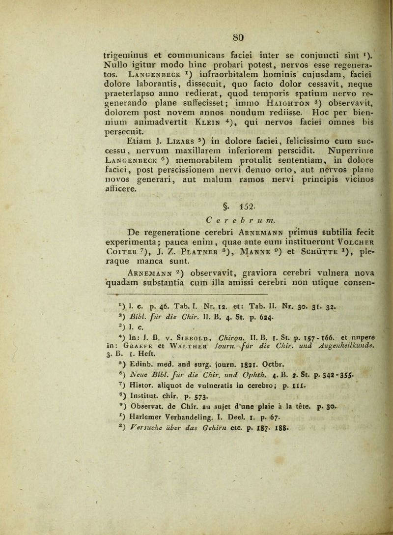 trigeminus et communicans faciei inter se conjuncti sint *). Nullo igitur modo hinc probari potest, nervos esse regenera- tos. Langenbeck *) infraorbitalem hominis cujusdam, faciei dolore laborantis, dissecuit, quo facto dolor cessavit, neque praeterlapso anno redierat, quod temporis spatium nervo re- generando plane suffecisset; inuno Haighton 3) observavit, dolorem post novem annos nondum rediisse. Hoc per bien- nium animadvertit Klein 4), qui nervos faciei omnes bis persecuit. Etiam J. Lizars 5) in dolore faciei, felicissimo cum suc- cessu, nervum maxillarem inferiorem perscidit. Nuperrime Langenbeck °) memorabilem protulit sententiam, in dolore faciei, post perscissionem nervi denuo orto, aut nervos plane novos generari, aut malum ramos nervi principis vicinos afficere. §. 152- Cerebrum. De regeneratione cerebri Arnemann primus subtilia fecit experimenta; pauca enim, quae ante eum instituerunt Volcher Coiter 7), J. Z. Platner 8), Manne 9) et Schutte j), ple- raque manca sunt. Arnemann 2) observavit, graviora cerebri vulnera nova quadam substantia cum illa amissi cerebri non utique consen- x) 1. c. p. 46. Tab. I. Nr. 13. et: Tab. II. Nr. 30. 31. 32. 3) Bibi, fur die Chir. II. B. 4. St. p. 624. 3) I. c. In: J. B. v. Siebold, Chiron. II. B. i. St. p. 157-166. et nupere in: Gkaefe et Walther Journ. filr die Chir. und Augenheilkunde. 3. B. 1. Heft. 5) Edinb. med. and surg. jonrn. 1821. Octbr. 6) Neue Bibi-, fur die Chir. und Ophth. 4. B. 2-St. p* 34?355* 7) Hietor, aliquot de vulneratis in cerebro; p. III. 8) Institut. chir. p. 573. 9) Observat, de Chir. au sujet d’une plaie a Ia tete. p. 30. r) Harlemer Verhandeling. I. Deel. 1. p. 67. a) Fersuche uber das Gehirn etc. p. 187. 188*