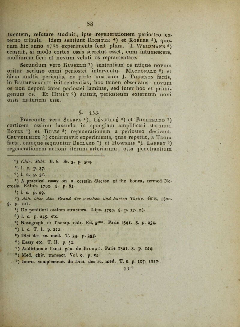 S3 tuentem, refutare studuit, ipse regenerationem periosteo ex- terno tribuit. Idem sentiunt Richter 4 5) et Koeler 3), quo- rum liic anno 1786 experimenta fecit plura. J. Weidmann 6) censuit, si modo cortex ossis secretus esset, eum intumescere, molliorem fieri et novum veluti os repraesentare. Secundum vero Russelii 7) sententiam os utique novum oritur secluso omni periostei interventu. Macdonald 8) et idem multis periculis, ex parte una cum J. Thomson factis, in Blumenbachii ivit sententias, hoc tamen observans: novum os non deponi inter periostei laminas, sed inter hoc et primi- genum os. Et Himly 9) statuit, periosteum externum novi ossis materiem esse. §. 153- Praeeunte vero Scarpa x), Leveille 2) et Richerand 3) corticem ossium laxando in spongiam amplificari statuunt. Boyer 4) et Ribes 3) regenerationem a periosteo derivant. Cruveilhier 6) confirmavit experimenta, quae repetiit, a Troja facta, eumque sequuntur Beclard 7) et Howship 8). Larbey 9) regenerationem actioni iterum arteriarum, ossa penetrantium 4) Chir. Bibi. B. 6. St. 3, p. 504. 5) 1- c. p. 37. °) 1. c. p. 3r. 7) A practical essay on a certain disease of the bones, termed Ne- crosis. Edinb. 1792. 8* p. 61. 8) I. c. p. 99. 9) Abh. iiber den Brand der weichen und harten Theile. Gott, 1800. 8. p- IOI. De penitiori ossinm structura. Lips. 1799. 8. p. 27. 28. 3) 1. c. p. 245. etc. 3) Nosograph. et Tberap. chir. Ed. 5eme. Paris 1821« 8- P- 254* 4) 1. c. T. I. p. 222. 5) Dict des sc. med. T. 35. p. 335. 6) Essay etc. T. II. p. 30. 7) Additions a Fanat, gen. de Bichat. Paris 1821- 8- p- 124. 8) Med. chir. transact. Vol. 9. p. 52. 9) Journ. complement. du Dict. des sc. med. T. 8- p- 107. 1820. 11 *