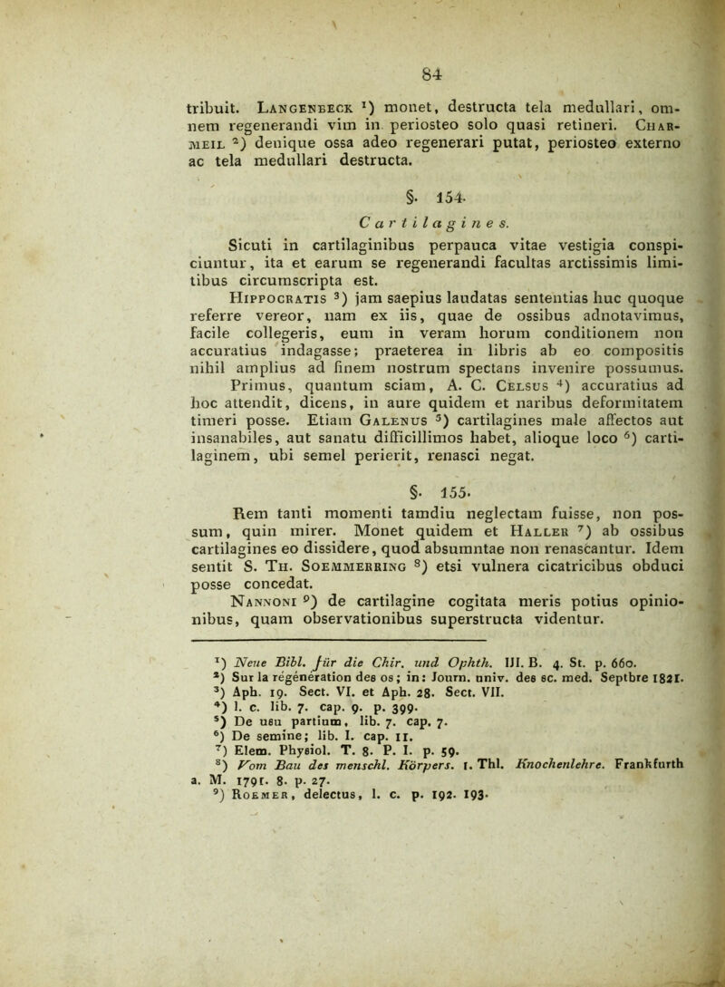 tribuit. Langeneeck t) monet, destructa tela medullari, om- nem regenerandi vim in. periosteo solo quasi retineri. Ciiar- meil 1 2) denique ossa adeo regenerari putat, periosteo externo ac tela medullari destructa. > . \ §. 154- Cartilagines. Sicuti in cartilaginibus perpauca vitae vestigia conspi- ciuntur, ita et earum se regenerandi facultas arctissimis limi- tibus circumscripta est. Hippocratis 3) jam saepius laudatas sententias huc quoque referre vereor, nam ex iis, quae de ossibus adnotavimus, facile collegeris, eum in veram horum conditionem non accuratius indagasse; praeterea in libris ab eo compositis nihil amplius ad finem nostrum spectans invenire possumus. Primus, quantum sciam, A. C. Celsus 4 *) accuratius ad hoc attendit, dicens, in aure quidem et naribus deformitatem timeri posse. Etiam Galenus 3) cartilagines male affectos aut insanabiles, aut sanatu difficillimos habet, alioque loco 6) carti- laginem, ubi semel perierit, renasci negat. §. 155. Rem tanti momenti tamdiu neglectam fuisse, non pos- sum, quin mirer. Monet quidem et Haller 7) ab ossibus cartilagines eo dissidere, quod absumntae non renascantur. Idem sentit S. Th. Soemmerring 8) etsi vulnera cicatricibus obduci posse concedat. Nannoni 9) de cartilagine cogitata meris potius opinio- nibus, quam observationibus superstructa videntur. 1) Neue Bibi. Jiir die Chir, und Ophth. IJI. B. 4. St. p. 660. *) Sur la regeneration des os; in: Journ. nniv. des sc. med. Septbre 1821* 3) Aph. 19. Sect. VI. et Aph. 28. Sect. VII. 4) I. c. lib. 7. cap. 9. p. 399. s) De usu partium, lib. 7. cap. 7. 6) De semine; lib. I. cap. 11. 7) Elem. Physiol. T. 8. P. I. p. 59. s) Vom Bau des menschl. Korpers. I. Thl. Knochenlehrc. Frankfurth a. M. 1791. 8- p- 27. 9) Roemer, delectus, 1. c. p. 192. 193«