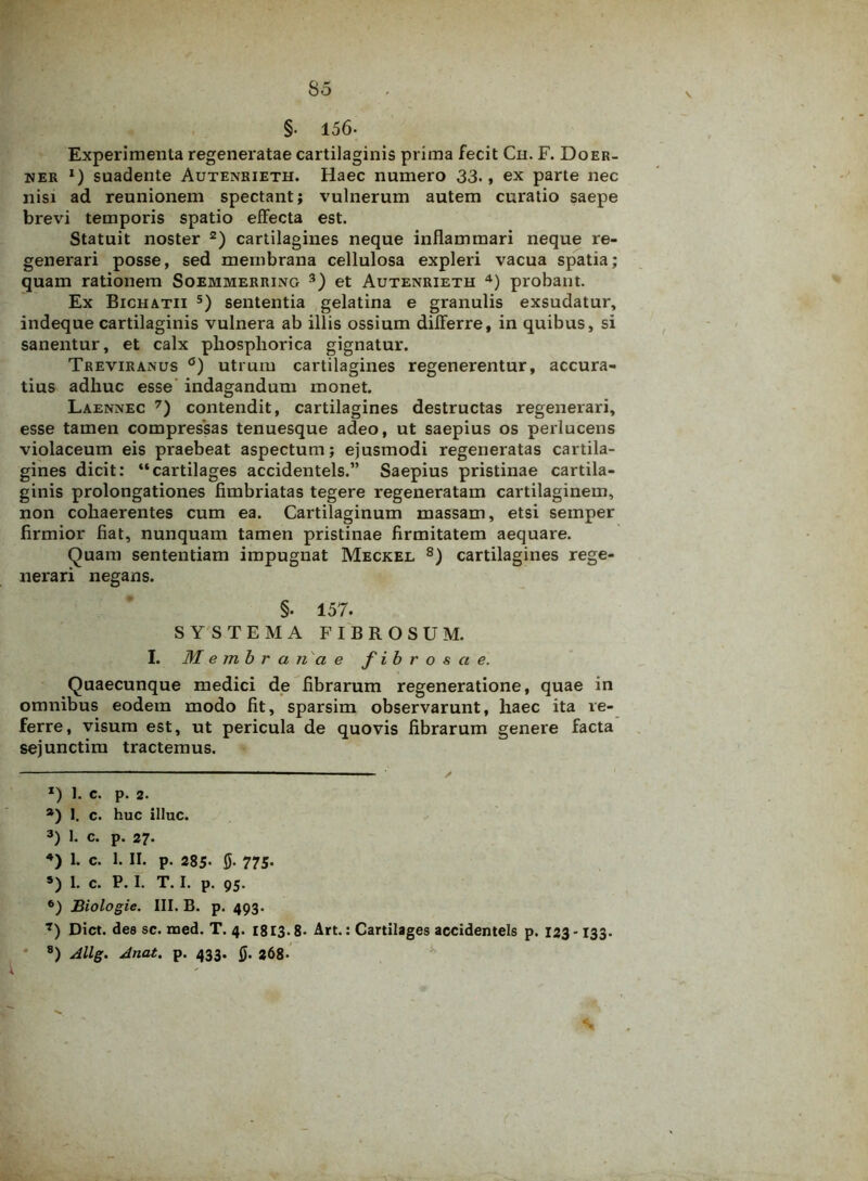 §• 156- Experimenta regeneratae cartilaginis prima fecit Ch. F. Doer- ner *) suadente Autenrieth. Haec numero 33., ex parte nec nisi ad reunionem spectant; vulnerum autem curatio saepe brevi temporis spatio effecta est. Statuit noster * 2) cartilagines neque inflammari neque re- generari posse, sed membrana cellulosa expleri vacua spatia; quam rationem Soemmerring 3) et Autenrieth 4) probant. Ex Bichatii 5 6) sententia gelatina e granulis exsudatur, indeque cartilaginis vulnera ab illis ossium differre, in quibus, si sanentur, et calx pkosphorica gignatur. Treviranus °) utrum cartilagines regenerentur, accura- tius adliuc esse indagandum monet. Laennec 7) contendit, cartilagines destructas regenerari, esse tamen compressas tenuesque adeo, ut saepius os perlucens violaceum eis praebeat aspectum; ejusmodi regeneratas cartila- gines dicit: “cartilages accidentels.” Saepius pristinae cartila- ginis prolongationes fimbriatas tegere regeneratam cartilaginem, non cohaerentes cum ea. Cartilaginum massam, etsi semper firmior fiat, nunquam tamen pristinae firmitatem aequare. Quam sententiam impugnat Meckel 8) cartilagines rege- nerari negans. §. 157. SYSTEMA FIBROSUM. I. M embr ana e fibrosae. Quaecunque medici de fibrarum regeneratione, quae in omnibus eodem modo fit, sparsim observarunt, haec ita re- ferre, visum est, ut pericula de quovis fibrarum genere facta sejunctim tractemus. *) 1. c. p. 2. *) I. c. huc illuc. 3) 1. c. p. 27. 4) L c. 1. II. p. 285- 5- 775. *) 1. c. P. I. T. I. p. 95. 6) Biologie. III. B. p. 493. 7) Dict. dee sc. med. T. 4. 1813.8- Art.: Cartilages accidentels p. 123-133. 8) Allg. Jnat. p. 433. $. 268-