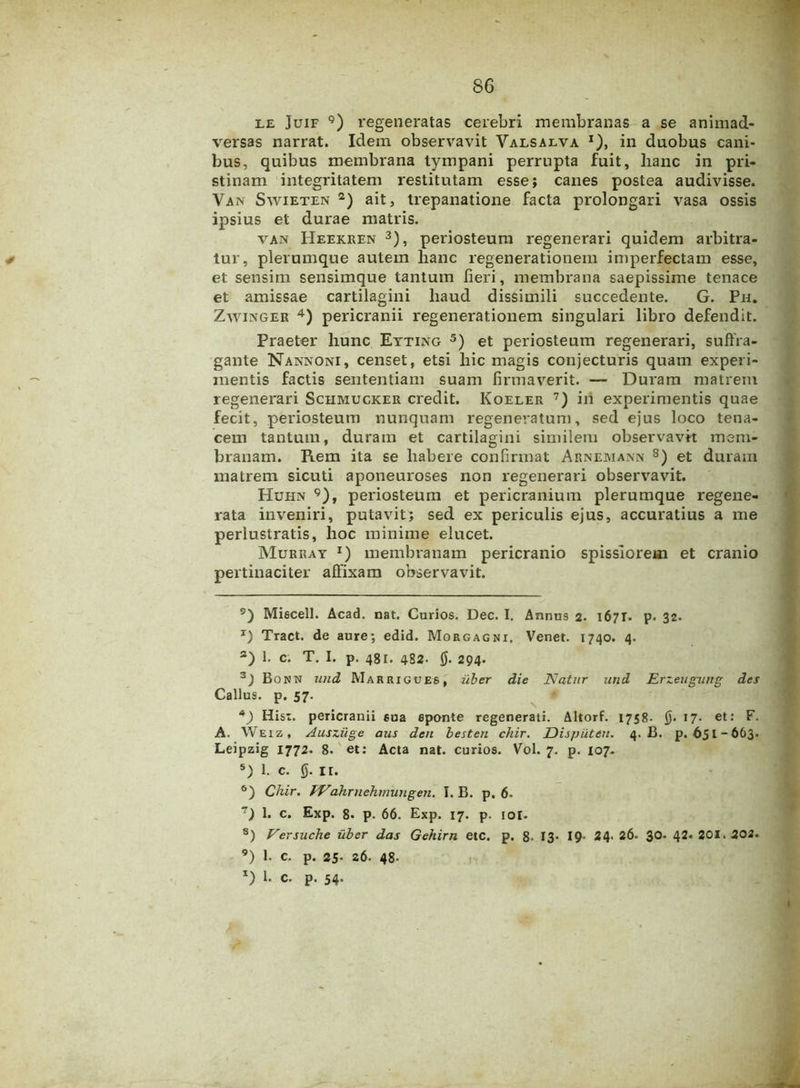 le Juif 9) regeneratas cerebri membranas a se animad- versas narrat. Idem observavit Valsalva *), in duobus cani- bus, quibus membrana tympani perrupta fuit, lianc in pri- stinam integritatem restitutam esse; canes postea audivisse. Van Swieten 2) ait, trepanatione facta prolongari vasa ossis ipsius et durae matris. van Heekren 3), periosteum regenerari quidem arbitra- tur, plerumque autem lianc regenerationem imperfectam esse, et sensim sensimque tantum fieri, membrana saepissime tenace et amissae cartilagini liaud dissimili succedente. G. Pn. Zwinger 4) pericranii regenerationem singulari libro defendit. Praeter hunc Eyting 5) et periosteum regenerari, suffra- gante Nannoni, censet, etsi hic magis conjecturis quam experi- mentis factis sententiam suam firmaverit. — Duram matrem regenerari Schmucker credit. Koeler 7) iri experimentis quae fecit, periosteum nunquam regeneratum, sed ejus loco tena- cem tantum, duram et cartilagini similem observavit mem- branam. Rem ita se habere confirmat Arnemann 8) et duram matrem sicuti aponeuroses non regenerari observavit. Huhn 9), periosteum et pericranium plerumque regene- rata inveniri, putavit; sed ex periculis ejus, accuratius a me perlustratis, hoc minime elucet. Murray j) membranam pericranio spissiorem et cranio pertinaciter affixam observavit. 9) Miecell. Acad. nat. Curios. Dec. I, Annus 2. 1671. p. 32. *) Tract. de aure; edid. Morgagni. Venet. 1740. 4. а) 1. c. T. I. p. 481. 482. 0. 294- 3) Bonn und Marrigues. uber die Natur und Erzeugurtg des Callus. p. 57. *) Hist. pericranii sua eponte regenerati. Altorf. 1758- 0. 17. et: F. A. Weiz, Ausziige aus den besten chir. Dispiiteu. 4. B. p. 651-663. Leipzig 1772. 8. et: Acta nat. curios. Vol. 7. p. 107. 5) 1. c. 0. ir. б) Chir. fVahrnehmungen. I. B. p, 6. ~) 1. c. Exp. 8. p. 66. Exp. 17. p. 101. 8) Versuche uber das Gehirn etc. p. 8- 13* 19- 24- 26. 3°« 42« 201.202. 9) 1. c. p. 25- 26. 48- *) 1 c- P- 54-