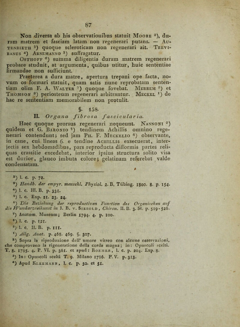 Non diversa ab his observationibus statuit Moore 2), du- ram matrem et faseiam latam non regenerari putans. — Au- tenrieth 3) quoque scleroticam non regenerari ait. Trevi- ranus 4) Arnemanno 5) suffragatur. Osthoff °) summa diligentia duram matrem regenerari probare studuit, at argumenta, quibus utitur, huic sententiae firmandae non sufficiunt. Praeterea a dura matre, apertura trepani ope facta, no- vum os formari statuit, quam satis nunc reprobatam senten- tiam olim F. A. Walter 7) quoque fovebat. Merrem 8) et Thomson 9) periosteum regenerari arbitrantur. Meckel I) de hac re sententiam memorabilem non protulit. §. 158- II. Org ana fibrosa fascicularia. Haec quoque prorsus regenerari nequeunt. Nannoni 2) quidem et G. Baronio 3) tendinem Achillis omnino rege- nerari contendunt; sed jam Pii. F. Meckelio 4) observante, in cane, cui lineas 6- e tendine Achillis exsecuerat, inter- jectis sex hebdomadibus, pars reproducta difformis partes reli- quas crassilie excedebat, interior ipsius structura solito visa est durior, glauco imbuta colore; gelatinam referebat valde condensatam. # 2) 1. c. p. 72. 3) Handb. der empyr. menschl. Fhysiol. 2. B. Tiibing. 1800. 8- p. 154- 4) 1. c. III. B. p. 33i. 5) 1. c. Exp. 21. 23. 24. 6) JDie Fezichung der reproductiven Function des Organischen auj die Wundarzneikunst in J. B. v. Siebold, Chiron. II. B. 3. St. p. 519-526- 7) Anatom. Museum; Berlin 1794. 4. p. 100. 8) 1. c. p. 121. 9) 1. c. II. B. p. in. r) Allg. Anat. p. 468- 469. §. 307. a) Sopra Ia riproduzione dell’ umore vitreo con alcune oseervazlonl, che comprovano la rigeneratlone della corda magna; in: Opuscoli «celti. T. 8. 1785* 4. P. VI. p. 361. et apud: Roeiier, 1. c. p. 204. Exp. 8* 3) In: Opuscoli scelti T. 9. Milano 1786. P. V. p- 313- 4) Apud Kleebiann, 1. c. p. 50. et 51.