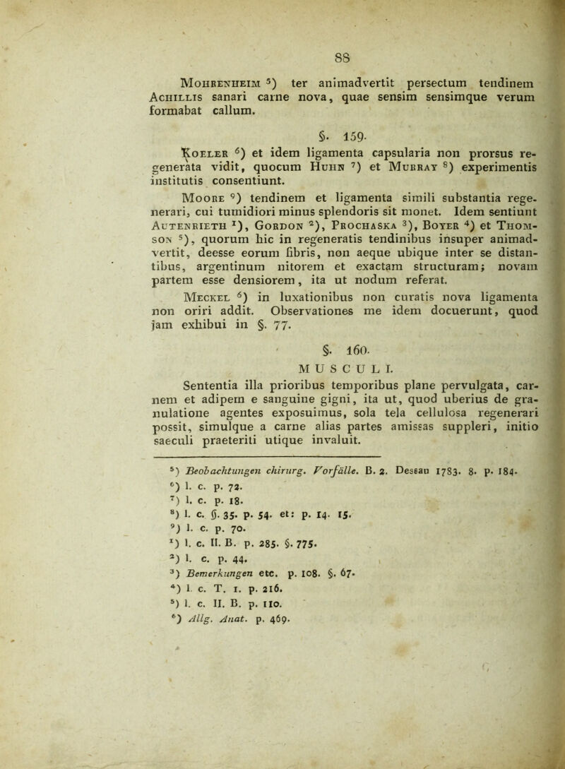 ss Mohrenheim 5) ter animadvertit persectum tendinem Achillis sanari carne nova, quae sensim sensimque verum formabat callum. §. 159- Koeler 6) et idem ligamenta capsularia non prorsus re- generata vidit, quocum Huhn 7) et Murray 8) experimentis institutis consentiunt. Moore 9) tendinem et ligamenta simili substantia rege- nerari, cui tumidiori minus splendoris sit monet. Idem sentiunt Autenrieth *), Gordon 2), Prochaska 3), Boyer 4) et Thom- son 5), quorum liic in regeneratis tendinibus insuper animad- vertit, deesse eorum libris, non aeque ubique inter se distan- tibus, argentinum nitorem et exactam structuram; novam partem esse densiorem, ita ut nodum referat. Meckel 6) in luxationibus non curatis nova ligamenta non oriri addit. Observationes me idem docuerunt, quod jam exhibui in §. 77. §. l60- MUSCULI. Sententia illa prioribus temporibus plane pervulgata, car- nem et adipem e sanguine gigni, ita ut, quod uberius de gra- nulatione agentes exposuimus, sola tela cellulosa regenerari possit, simulque a carne alias partes amissas suppleri, initio saeculi praeteriti utique invaluit. 5) Beobaclitungen chirurg. Forfalle. B. 2. Des6au 1783. 8> p- 184» c) 1. c. p. 72. 7) 1. c. p. 18. 8) 1. c. 0. 35. p. 54. et: p. 14. 15. 9) 1. c. p. 70. x) 1. c. II. B. p. 285- §• 775. 3) I. c. p. 44. 3) Bemerkungen etc. p. 108. §. 67« 4) I c. T. 1. p. 216. 5) I. c. II. B. p. 110. 6) Allg. A nat. p. 469. S