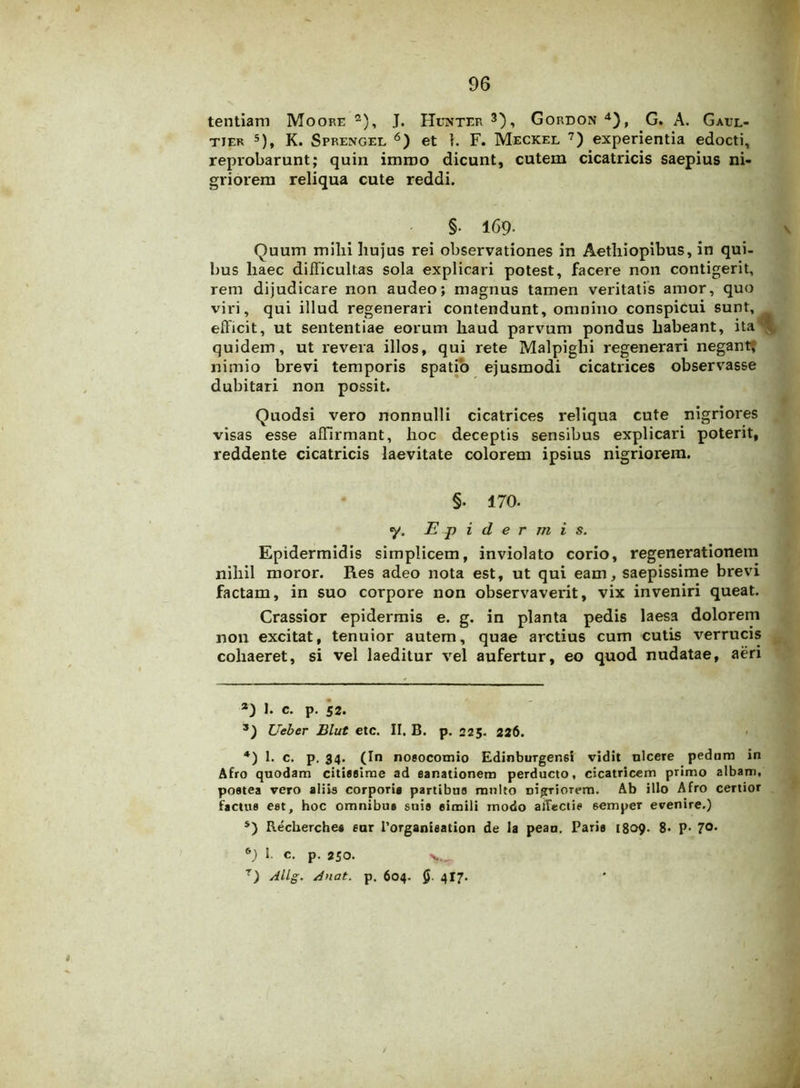 tentiam Moore 2), J. Hunter 3), Gordon4), G. A. Gaul- tier 5), K. Sprengel 6) et 1. F. Meckel 7) experientia edocti, reprobarunt; quin imroo dicunt, cutem cicatricis saepius ni- griorem reliqua cute reddi. §• 169- Quum mihi hujus rei observationes in Aethiopibus, in qui- bus haec difficultas sola explicari potest, facere non contigerit, rem dijudicare non audeo; magnus tamen veritatis amor, quo viri, qui illud regenerari contendunt, omnino conspicui sunt, efficit, ut sententiae eorum haud parvum pondus habeant, ita quidem, ut revera illos, qui rete Malpighi regenerari negant, nimio brevi temporis spatio ejusmodi cicatrices observasse dubitari non possit. Quodsi vero nonnulli cicatrices reliqua cute nigriores visas esse affirmant, hoc deceptis sensibus explicari poterit, reddente cicatricis laevitate colorem ipsius nigriorem. §. 170. y. Epidermis. Epidermidis simplicem, inviolato corio, regenerationem nihil moror. Res adeo nota est, ut qui eam, saepissime brevi factam, in suo corpore non observaverit, vix inveniri queat. Crassior epidermis e. g. in planta pedis laesa dolorem non excitat, tenuior autem, quae arctius cum cutis verrucis cohaeret, si vel laeditur vel aufertur, eo quod nudatae, aeri а) 1. c. p. 52. 3) Ueber Blut etc. II. B. p. 225. 226. 4) 1. c. p. 34. (In nosocomio Edinburgen6t vidit nlcere pedum in Afro quodam citissime ad sanationem perducto, cicatricem primo albam, postea vero aliis corporis partibus multo nigriorem. Ab illo Afro certior factus est, hoc omnibus suis simili inodo affectis 6empcr evenire.) 5) Recherches sur 1’organieation de la peau. Paris 1809. 8- P- 7°* б) I. c. p. 250.