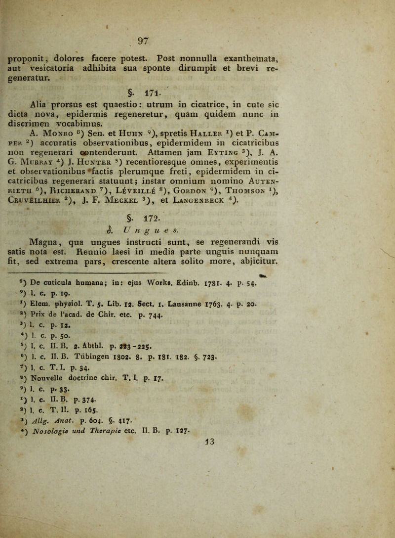 I 97 proponit, dolores facere potest. Post nonnulla exanthemata, aut vesicatoria adhibita sua sponte dirumpit et brevi re- generatur. §. 17i- Alia prorsus est quaestio: utrum in cicatrice, in cute sic dicta nova, epidermis regeneretur, quam quidem nunc in discrimen vocabimus. A. Monro 8) Sen. et Huhn 9), spretis Haller *) et P. Cam- pek * 2) accuratis observationibus, epidermidem in cicatricibus non regenerari contenderunt. Attamen jam Eyting 3), J. A. G. Murray 4) J. Hunter 5) recentioresque omnes, experimentis et observationibus 'factis plerumque freti, epidermidem in ci- catricibus regenerari statuunt; instar omnium nomino Auten- rieth 6), Richerand 7 8 9), L£veille 8), Gordon 9), Thomson r), Cruvellhier 2), J. F. Meckel 3), et Langenbeck 4). §• 172. S. Ungue s. Magna, qua ungues instructi sunt, se regenerandi vis satis nota est. Reunio laesi in media parte unguis nunquam fit, sed extrema pars, crescente altera solito more, abjicitur. 8) De cuticula humana; in: ejus Works. Edinb. 1781* 4- P- 54» 9) 1. c. p. 19. *) Elem. phyeiol. T. 5. Lib. 12. Sect. 1. Lausanne 1763. 4. p. 20. а) Prix de 1’acad. de Chir. etc. p. 744. 3) 1. c. p. 12. *) 1. c. p. 50. 5) 1. c. II. B. 2. Abthl. p. 223-225- б) I. c. II. B. Tiibingen 1802. 8. p. I8E 182. §. 723» ?) 1. c. T. I. p. 34. 8) Nouvelle doctrine chir. T. I. p. 17. 9) 1. c. p. 33- 1) 1. c. II. B. p. 374. *) 1. c. T. II. p. 165. 3) Allg. Anat. p. 604. §. 417. 4) Nosologie und Thcrapic etc. II. B. p. 127*