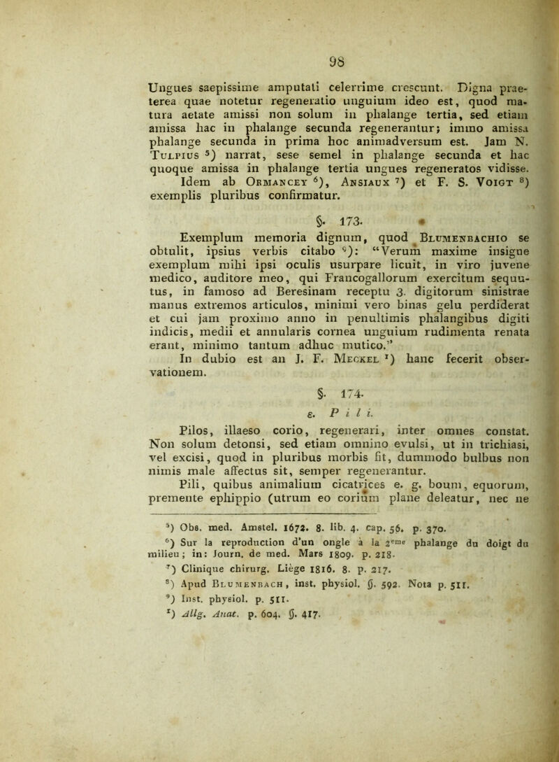 Ungues saepissime amputati celerrime crescunt. Digna prae- terea quae notetur regeneratio unguium ideo est, quod ma- tura aetate amissi non solum in phalange tertia, sed etiam amissa hac in phalange secunda regenerantur; immo amissa phalange secunda in prima hoc animadversum est. Jam N. Tulpius 5) narrat, sese semel in phalange secunda et hac quoque amissa in phalange tertia ungues regeneratos vidisse. Idem ab Ormancey 6), Ansiaux 7) et F. S. Voigt 8) exemplis pluribus confirmatur. §. 173. « Exemplum memoria dignum, quod Blumekbachio se obtulit, ipsius verbis citabo <5): “Verum maxime insigne exemplum mihi ipsi oculis usurpare licuit, in viro juvene medico, auditore meo, qui Francogallorum exercitum sequu- tus, in famoso ad Beresinam receptu 3- digitorum sinistrae manus extremos articulos, minimi vero binas gelu perdiderat et cui jam proximo anno in penultimis phalangibus digiti indicis, medii et annularis cornea unguium rudimenta renata erant, minimo tantum adhuc mutico.” In dubio est an J. F. Meckel x) hanc fecerit obser- vationem. §. 174- e. Pii i. Pilos, illaeso corio, regenerari, inter omnes constat. Non solum detonsi, sed etiam omnino evulsi, ut in trichiasi, vel excisi, quod in pluribus morbis fit, dummodo bulbus non nimis male affectus sit, semper regenerantur. Pili, quibus animalium cicatrices e. g. boum, equorum, premente ephippio (utrum eo corium plane deleatur, nec ne 5) Obs, med. Amstel. 1673. 8. lib. 4. cap. 56. p. 370. 6) Sur la reproduction d’un ongle a la 2eme phalange du doigt du milieu; in: Journ, de med. Mars 1809. p. 2X8- 7) Clinique chirurg. Liege 1816. 8- p. 217. s) Apud Bluiuenbach, inst. physiol. 0. 592. Nota p. 5ir. ’) Inst. phyeiol. p. 511.