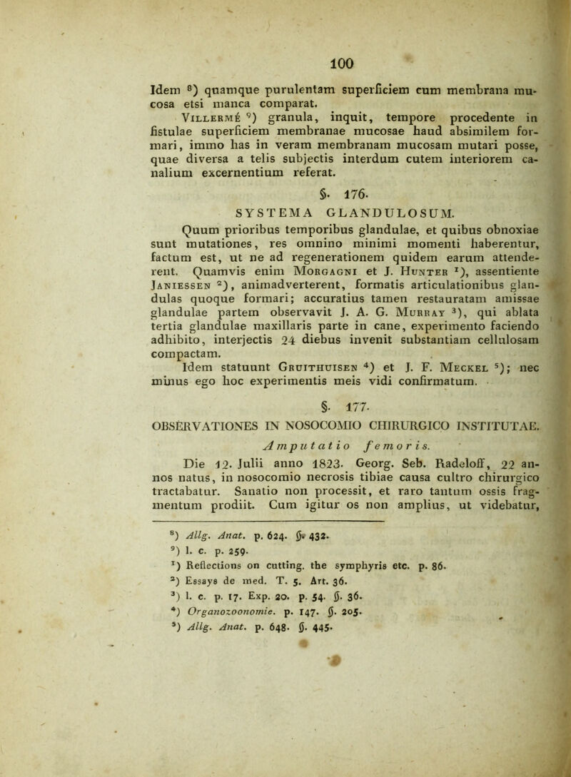 Idem 8) quamque purulentam superficiem cum membrana mu- cosa etsi manca comparat. Villerm6 9) granula, inquit, tempore procedente in fistulae superficiem membranae mucosae haud absimilem for- mari, imrao has in veram membranam mucosam mutari posse, quae diversa a telis subjectis interdum cutem interiorem ca- nalium excernentium referat. §. 176- SYSTEMA GLANDULOSUM. Quum prioribus temporibus glandulae, et quibus obnoxiae sunt mutationes, res omnino minimi momenti haberentur, factum est, ut ne ad regenerationem quidem earum attende- rent. Quamvis enim Morgagni et J. Hunter *)> assentiente Janiessen * 2), animadverterent, formatis articulationibus glan- dulas quoque formari; accuratius tamen restauratam amissae glandulae partem observavit J. A. G. Murray 3), qui ablata tertia glandulae maxillaris parte in cane, experimento faciendo adhibito, interjectis 24 diebus invenit substantiam cellulosam compactam. Idem statuunt Gruithuisen 4) et J. F. Meckel 5); nec minus ego hoc experimentis meis vidi confirmatum. §. 177- OBSERVATIONES IN NOSOCOMIO CHIRURGICO INSTITUTAE. Amputatio femoris. Die 12- Julii anno 1823. Georg. Seb. Radeloff, 22 an- nos natus, in nosocomio necrosis tibiae causa cultro chirurgico tractabatur. Sanatio non processit, et raro tantum ossis frag- mentum prodiit. Cum igitur os non amplius, ut videbatur, 8) Allg. Anat. p. 624. fi* 432. 9) 1. c. p. 259- T) Reflecdons on cutting. the syrnphyris etc. p. 86. 2) Essays de med. T. 5. Art. 36. 3) 1. c. p. 17. Exp. 20. p. 54. fi. 36. *) Organozootiomie. p. 147. fi. 205.