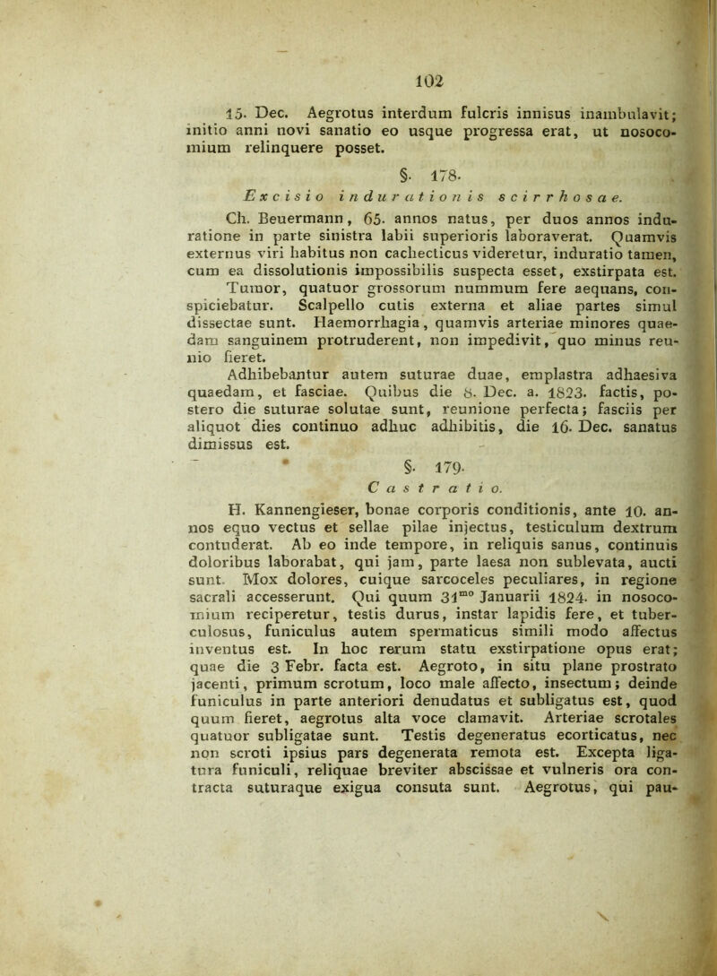 15- Dec. Aegrotus interdum fulcris innisus inambulavit; initio anni novi sanatio eo usque progressa erat, ut nosoco- mium relinquere posset. §■ 178- Excisio indur a tionis scirrhosae. Ch. Beuermann , 65- annos natus, per duos annos indu* ratione in parte sinistra labii superioris laboraverat. Quamvis externus viri habitus non cachecticus videretur, induratio tamen, cum ea dissolutionis impossibilis suspecta esset, exstirpata est. Tumor, quatuor grossorum nummum fere aequans, con- spiciebatur. Scalpello cutis externa et aliae partes simul dissectae sunt. Haemorrhagia , quamvis arteriae minores quae- dam sanguinem protruderent, non impedivit, quo minus reu- nio fieret. Adhibebantur autem suturae duae, emplastra adhaesiva quaedam, et fasciae. Quibus die 8- Dec. a. 1823. factis, po- stero die suturae solutae sunt, reunione perfecta; fasciis per aliquot dies continuo adhuc adhibitis, die 16. Dec. sanatus dimissus est. §• 179- Castratio. H. Kannengieser, bonae corporis conditionis, ante 10. an- nos equo vectus et sellae pilae injectus, testiculum dextrum contuderat. Ab eo inde tempore, in reliquis sanus, continuis doloribus laborabat, qui jam, parte laesa non sublevata, aucti sunt Mox dolores, cuique sarcoceles peculiares, in regione sacrali accesserunt. Qui quum 31mo Januarii 1824- in nosoco- mium reciperetur, testis durus, instar lapidis fere, et tuber- culosus, funiculus autem spermaticus simili modo affectus inventus est. In hoc rerum statu exstirpatione opus erat; quae die 3 Eebr. facta est. Aegroto, in situ plane prostrato jacenti, primum scrotum, loco male affecto, insectum; deinde funiculus in parte anteriori denudatus et subligatus est, quod quum fieret, aegrotus alta voce clamavit. Arteriae scrotales quatuor subligatae sunt. Testis degeneratus ecorticatus, nec non scroti ipsius pars degenerata remota est. Excepta liga- tura funiculi, reliquae breviter abscissae et vulneris ora con- tracta suturaque exigua consuta sunt. Aegrotus, qui pau- \