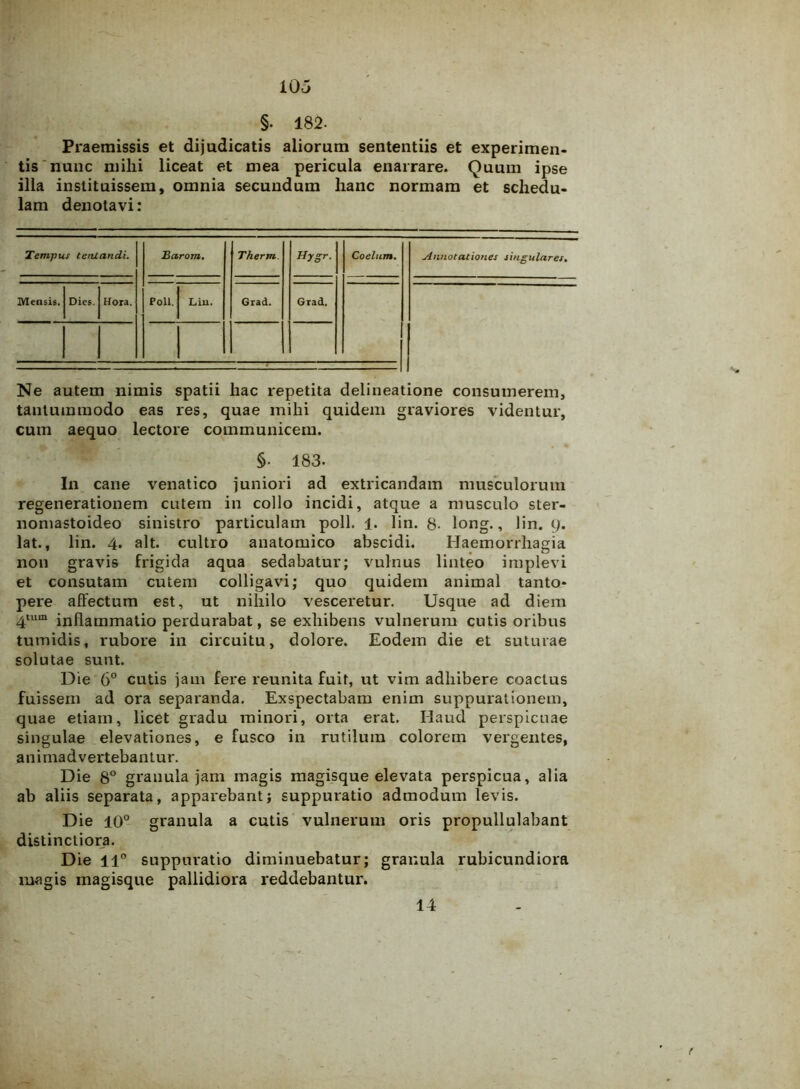 §. 182. Praemissis et dijudicatis aliorum sententiis et experimen- tis nunc mihi liceat et mea pericula enarrare. Quum ipse ilia instituissem, omnia secundum hanc normam et schedu- lam denotavi: Tempus temandi. Barom. Therm. Hygr. Coelum. Annotationes singulares. Mensis. Dies. Hora. Poli. Lin. Grad. Grad. Ne autem nimis spatii hac repetita delineatione consumerem, tantummodo eas res, quae mihi quidem graviores videntur, cum aequo lectore communicem. §• 183- In cane venatico juniori ad extricandam musculorum regenerationem cutem in collo incidi, atque a musculo ster- nomastoideo sinistro particulam poli. 1. lin. 8- long., lin. 9. lat., lin. 4. ait. cultro anatomico abscidi. Haemorrhagia non gravis frigida aqua sedabatur; vulnus linteo implevi et consutam cutem colligavi; quo quidem animal tanto- pere affectum est, ut nihilo vesceretur. Usque ad diem 4tum inflammatio perdurabat, se exhibens vulnerum cutis oribus tumidis, rubore in circuitu, dolore. Eodem die et suturae solutae sunt. Die 6° cutis jam fere reunita fuit, ut vim adhibere coactus fuissem ad ora separanda. Exspectabam enim suppurationem, quae etiam, licet gradu minori, orta erat. Haucl perspicuae singulae elevationes, e fusco in rutilum colorem vergentes, animadvertebantur. Die 8° granula jam magis magisque elevata perspicua, alia ab aliis separata, apparebant; suppuratio admodum levis. Die 10° granula a cutis vulnerum oris propullulabant distinctiora. Die 11° suppuratio diminuebatur; granula rubicundiora magis magisque pallidiora reddebantur. 14