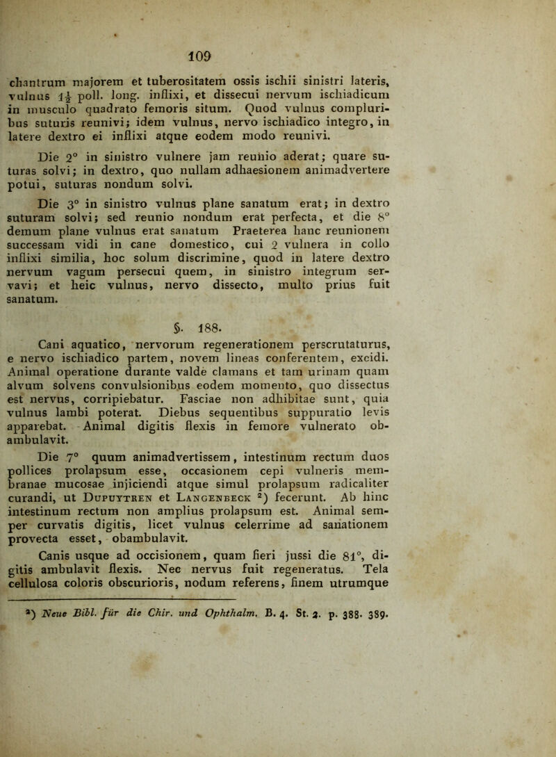 chantrum majorem et tuberositatem ossis ischii sinistri lateris, vulnus poli. long. inflixi, et dissecui nervum ischiadicum in musculo quadrato femoris situm. Quod vulnus compluri- bus suturis reunivi; idem vulnus, nervo ischiadico integro, in latere dextro ei inflixi atque eodem modo reunivi. Die 2° in sinistro vulnere jam reuiiio aderat; quare su- turas solvi; in dextro, quo nullam adhaesionem animadvertere potui, suturas nondum solvi. Die 3° in sinistro vulnus plane sanatum erat; in dextro suturam solvi; sed reunio nondum erat perfecta, et die 8° demum plane vulnus erat sanatum Praeterea hanc reunionem successam vidi in cane domestico, cui 2 vulnera in collo inflixi similia, hoc solum discrimine, quod in latere dextro nervum vagum persecui quem, in sinistro integrum ser- vavi; et heic vulnus, nervo dissecto, multo prius fuit sanatum. §. 188. Cani aquatico, nervorum regenerationem perscrutaturus, e nervo ischiadico partem, novem lineas conferentem, excidi. Animal operatione durante valde clamans et tam urinam quam alvum solvens convulsionibus eodem momento, quo dissectus est nervus, corripiebatur. Fasciae non adhibitae sunt, quia vulnus lambi poterat. Diebus sequentibus suppuratio levis apparebat. Animal digitis flexis in femore vulnerato ob- ambulavit. Die 7° quum animadvertissem, intestinum rectum duos pollices prolapsum esse, occasionem cepi vulneris mem- branae mucosae injiciendi atque simul prolapsum radicaliter curandi, ut Dupuytren et Langeneeck 2) fecerunt. Ab hinc intestinum rectum non amplius prolapsum est. Animal sem- per curvatis digitis, licet vulnus celerrime ad sanationem provecta esset, obambulavit. Canis usque ad occisionem, quam fieri jussi die 81°, di- gitis ambulavit flexis. Nec nervus fuit regeneratus. Tela cellulosa coloris obscurioris, nodum referens, finem utrumque *) Neue Bibi, fur die Chir. und Ophthalm. B. 4. St. 3. p. 388* 389*