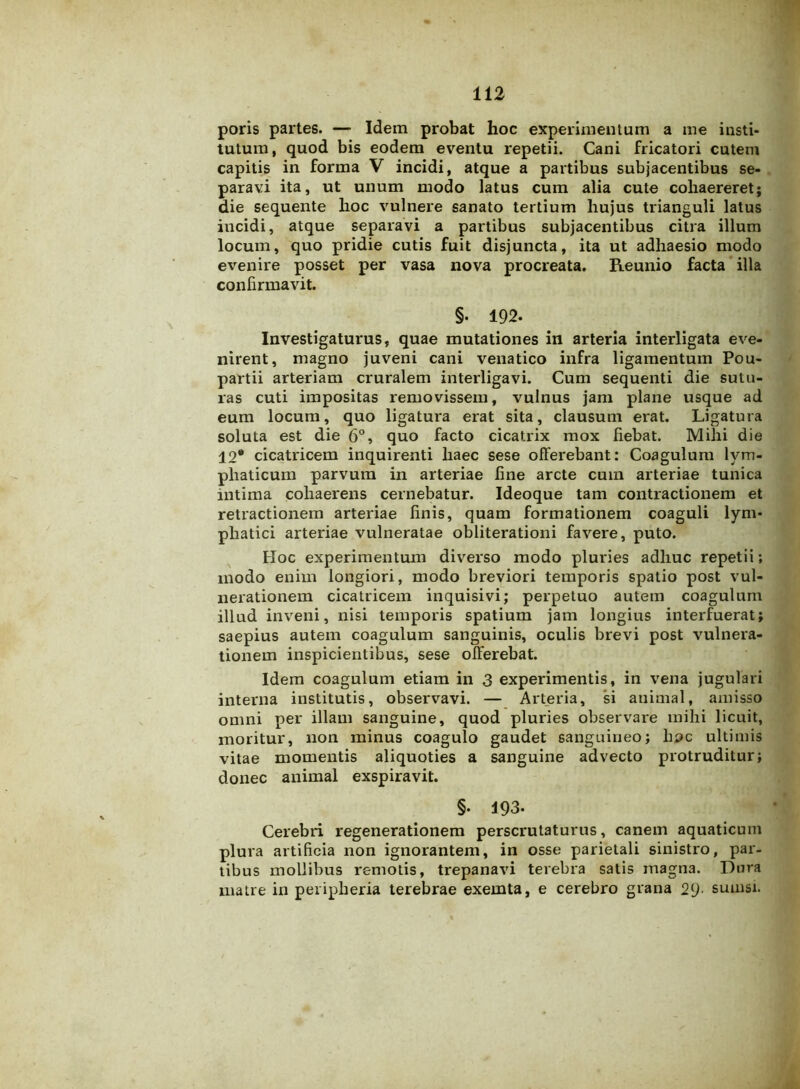 poris partes. — Idem probat hoc experimentum a me insti- tutum, quod bis eodem eventu repetii. Cani fricatori cutem capitis in forma V incidi, atque a partibus subjacentibus se- paravi ita, ut unum modo latus cum alia cute cohaereret; die sequente hoc vulnere sanato tertium hujus trianguli latus incidi, atque separavi a partibus subjacentibus citra illum locum, quo pridie cutis fuit disjuncta, ita ut adhaesio modo evenire posset per vasa nova procreata. Reunio facta illa confirmavit. §. 192. Investigaturus, quae mutationes in arteria interligata eve- nirent, magno juveni cani venatico infra ligamentum Pou- partii arteriam cruralem interligavi. Cum sequenti die sutu- ras cuti impositas removissem, vulnus jam plane usque ad eum locum, quo ligatura erat sita, clausum erat. Ligatura soluta est die 6°, quo facto cicatrix mox fiebat. Mihi die 12® cicatricem inquirenti haec sese offerebant: Coagulum lym- phaticum parvum in arteriae fine arcte cum arteriae tunica intima cohaerens cernebatur. Ideoque tam contractionem et retractionem arteriae finis, quam formationem coaguli lym- phatici arteriae vulneratae obliterationi favere, puto. Hoc experimentum diverso modo pluries adhuc repetii; modo enim longiori, modo breviori temporis spatio post vul- nerationem cicatricem inquisivi; perpetuo autem coagulum illud inveni, nisi temporis spatium jam longius interfuerat; saepius autem coagulum sanguinis, oculis brevi post vulnera- tionem inspicientibus, sese offerebat. Idem coagulum etiam in 3 experimentis, in vena jugulari interna institutis, observavi. — Arteria, si animal, amisso omni per illam sanguine, quod pluries observare mihi licuit, moritur, non minus coagulo gaudet sanguineo; hpc ultimis vitae momentis aliquoties a sanguine advecto protruditur; donec animal exspiravit. §• 193- Cerebri regenerationem perscrutaturus, canem aquaticum plura artificia non ignorantem, in osse parietali sinistro, par- tibus mollibus remotis, trepanavi terebra satis magna. Dura matre in peripheria terebrae exemta, e cerebro grana 29- suuisi.