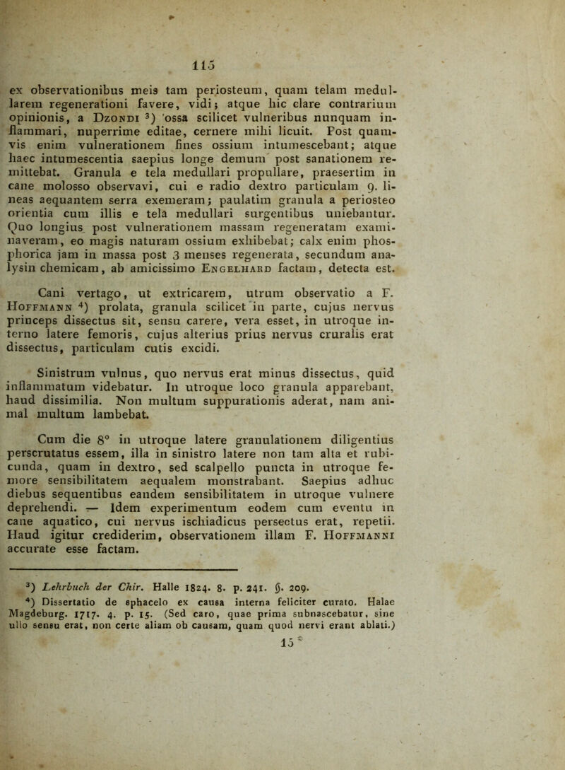 lio ex observationibus meis tam periosteum, quam telam medul- larem regenerationi favere, vidi; atque hic clare contrarium opinionis, a Dzondi 3) 'ossa scilicet vulneribus nunquam in- flammari, nuperrime editae, cernere milii licuit. Fost quam- vis enim vulnerationem fines ossium intumescebant; atque haec intumescentia saepius longe demum post sanationem re- mittebat. Granula e tela medullari propullare, praesertim in cane molosso observavi, cui e radio dextro particulam 9. li- neas aequantem serra exemeram; paulatim granula a periosteo orient-ia cum illis e tela medullari surgentibus uniebantur. Quo longius, post vulnerationem massam regeneratam exami- naveram, eo magis naturam ossium exhibebat; calx enim phos- phorica jam in massa post 3 menses regenerata, secundum ana- lysin chemicam, ab amicissimo Engelhard factam, detecta est. Cani vertago, ut extricarem, utrum observatio a F. Hoffmann 4) prolata, granula scilicet in parte, cujus nervus princeps dissectus sit, sensu carere, vera esset, in utroque in- terno latere femoris, cujus alterius prius nervus cruralis erat dissectus, particulam cutis excidi. Sinistrum vulnus, quo nervus erat minus dissectus, quid inflammatum videbatur. I11 utroque loco granula apparebant, haud dissimilia. Non multum suppurationis aderat, nam ani- mal multum lambebat. Cum die 8° in utroque latere granulationem diligentius perscrutatus essem, illa in sinistro latere non tam alta et rubi- cunda, quam in dextro, sed scalpello puncta in utroque fe- more sensibilitatem aequalem monstrabant. Saepius adhuc diebus sequentibus eandem sensibilitatem in utroque vulnere deprehendi. — Idem experimentum eodem cum eventu in cane aquatico, cui nervus ischiadicus persectus erat, repetii. Haud igitur crediderim, observationem illam F. Hoffmanni accurate esse factam. 3) Lehrbuch der Chir. Halle 1824. 8* p. 241- jj* 209. 4) Dissertatio de ephacelo ex causa interna feliciter curato. Halae Magdeburg. 1717. 4. p. 15. (Sed caro, quae prima subnascebatur, sine ullo sensu erat, non certe aliam ob causam, quam quod nervi erant ablati.) 15 *