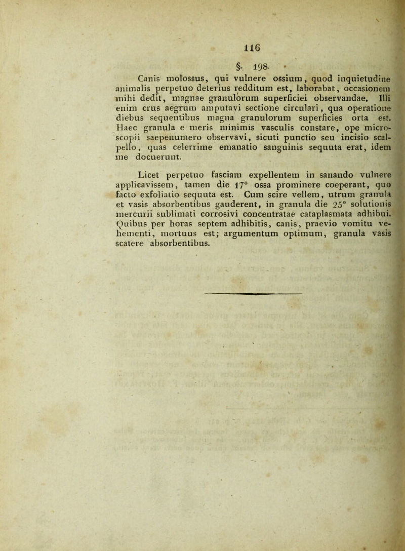 §• 198- • Canis molossus, qui vulnere ossium, quod inquietudine animalis perpetuo deterius redditum est, laborabat, occasionem mihi dedit, magnae granulorum superficiei observandae. Illi enim crus aegrum amputavi sectione circulari, qua operatione diebus sequentibus magna granulorum superficies orta est. Haec granula e meris minimis vasculis constare, ope micro- scopii saepenumero observavi, sicuti punctio seu incisio scal- pello, quas celerrime emanatio sanguinis sequuta erat, idem me docuerunt. Licet perpetuo fasciam expellentem in sanando vulnere applicavissem, tamen die 17° ossa prominere coeperant, quo facto exfoliatio sequuta est. Cum scire vellem, utrum granula et vasis absorbentibus gauderent, in granula die 25° solutionis mercurii sublimati corrosivi concentratae cataplasmata adhibui. Quibus per horas septem adhibitis, canis, praevio vomitu ve- hementi, mortuus est; argumentum optimum, granula vasis scatere absorbentibus.