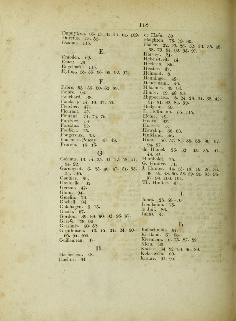 i 118 Dupuyfren. 16. 17. 35. 44- 61. 109- Uuretus. 13. 51. Dzondi. 115. E. Embden. 69. Emett. 29- Engelhard. 115. Eyh'ng. 18. 55. 86. 89- 92- 97. F. Fabre. 53 - 56. 60. 62. 89- Faibre. 94. Faucliard. 38. Faudacq. 14. 18. 37. 53. Fletcher. 47. Fleurant. 47. Fontana. 71- 74- 76- Fordyce. 58. Forestus. 92. Foubert. 25. Fougeroux. 3 3. Fournier-Pescay. 47. 48. Froriep. 15. 16. G. Galenus. 13. 14. 25. 31- 32- 48. 51. 84. 92. Garengeot. 6. 25. 46- 47- 51. 53- 54. 110. . Gaultier. 96. Gavinello. 32* Gerson. 47. Glurn. 94. Gmelin. 20. Goebell. 94. Goldliagen. 6. 75. Goocli. 67. Gordon. 39- 88- 90- 93- 96* 97. Graefe. 48. 80. Grashuis. 50- 52* Gruithuisen. 10. 15- 21« 24. 50- ^ 60. 94- 100- Guillemeau. 37» H. Haebcrlein. 18- Haeliue. 94- de Haen. 50. Haighton. 75. 79. 80, Haller. 22. 23. 26. 32. 33. 35- 48. 68. 79. 84. 92. 95- 97. Harvey. 21. Hebenstreit. 14. Heekren. 86- Heister. 47. Helmont. 8- Henninger. 49. Heuennann. 4o. Hildanus. 49- 94. Himly. 19. 46. 83* Hippocrates. 8- 24. 29- 31. 38- 4'K 51- 81. 82. 84. 99- Hodgson. 69. F. Hoffinann. 65. 115. Home. 19. Hoorn. 93. Housset. 57'. Howship. 36. 83. Hufeland. 46. Huhn. 56- 57. 82. 86- 88- 90- 92. 94. 97. du Hamel. 25. 32. 33. 35. 42. 48. 82. Humboldt. 76. G. Hunter. 71. J. Hunter. 14. 15- /8- 19- 26. 34. 38- 46. 48- 50- 58- 59- 91- 93- 96- 97. 99. 100. 104. Th. Hunter. 47. J Jones. 28- 68-70. Isenflamm. 75. le Juif. 86- Julius. 47. H. KaUsclnnidl. 94. Kirkland. 67. 68. Kleemanu. 6- 75- 87. 89. Klein. 80- Koeler. 34- 82- ‘83. 86- 88- Koberwein. 69- Krause. 92* 9-t-