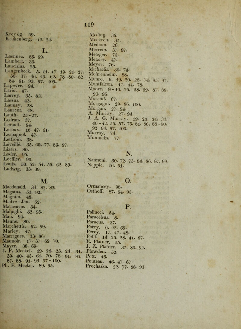Krevsig. 69- Krukenberg. 13. 24. L. Laemiec. 8,5. 99. Lambert. 36. Laucisius. 25* Langenbeck. 5. U. 17-19- 21. 27. 36. 37. 46- 49. 62. 78-80. 82 84. 91. 93. 97. 109. * Lapeyre. 94. Lario. 47* Larrey. 35. 83. Lassus. 43- Launay. 28. Laurent. 48- Lauth. 25-27. Ledran. 37. Lerault. 94. Leroux. 16. 47. 61* Lespagnol. 47- Letlsom. 38- Leveille. 35. 60. 77. 83. 97. Lizars. 80. Loder. 93. Loeffler. 90. Louis. 50. 52- 54. 55. 62- 89- Ludwig. 33- 39- Meding. 36. Meekren. 37. Meibom. 26. Merrem. 37. 87. Metzger. 75* Metzler. 47. Meyer. 76. Michaelis. 30. 74. Mohrenheiru. 88. Monro. 6. 19- 20. 28. 74. 95- 97. Montfalcon. 17. 44. 73. Moore. 8-10. 26. 58. 59- 87. 88- 93. 96- Moraud. 67. Morgagni. 29- 86- 100. Morgan. 27. 94. A. Murray. 27. 94. J. A. G. Murray. 19. 20. 24. 34. 40-42. 56. 57. 75. 81. 86. 88-90. 92. 94. 97. 100. Murray. 74. Munuicks. 77* N. Nannoni. 30- 72. 73- 84. 86. 87. 89- Nepple. 16. 61. M. Macdonald. 34. 82. 83. Magatus. 51. 92. Magnini. 48. Maitre-Jau. 52. Malacarne. 34* Malpighi. 32- 95. Man. 94. Manne. 80- Marchettis. 92- 99* Marley. 47. Marrigues. 33* 86* Mauuoir. 17. 37. 69- O. Mayer. 38. 69- J. F. Meckel. 19- 21- 23. 24. 31. 39. 40. 45- 61. 70- 78. 81. 85. 87. 88- 91- 93 97 - 100. Ph. F. Meckel. 89« 95- o. Oimancey. 98. OstholF. 87. 94. 95. P. Pallucci. 54. Paracelsus. 8. Paraeus. 37. Pafry. 6. 43- 69* Percy. 17. 47. 43. Petit. 14. 25. 28. 41. 67. L. Platner. 55. J. Z. Platner. 37. 80- 92. Plowden. 52. Pott. 46- Pouteau. 46. 47. 67. Prochaska. 22. 77. 88- 93.