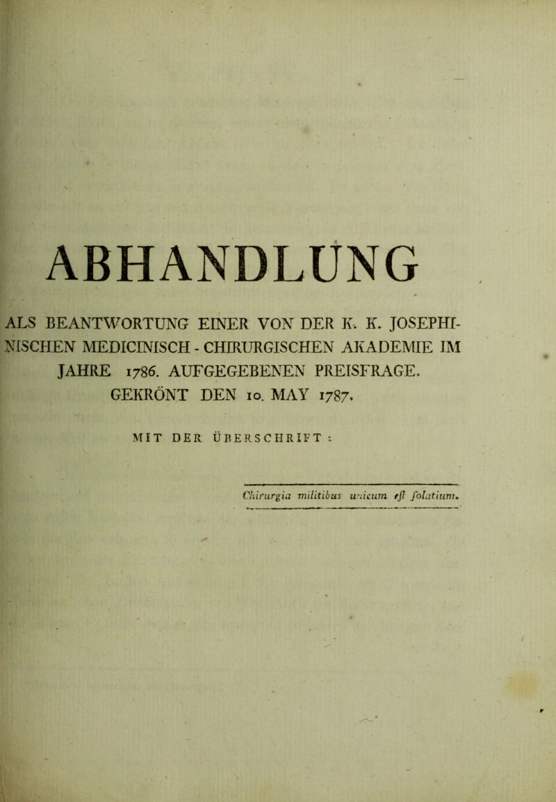 ABHANDLUNG ALS BEANTWORTUNG EINER VON DER K. K. JOSEPHI- NISCHEN MEDICINISCH - CHIRURGISCHEN AKADEMIE IM JAHRE 1786. AUFGEGEBENEN PREISFRAGE. GEKRÖNT DEN 10. MAY 1787. MIT DER ÜBERSCHRIFT: Chirurgia militibus unicum eß folatiimu